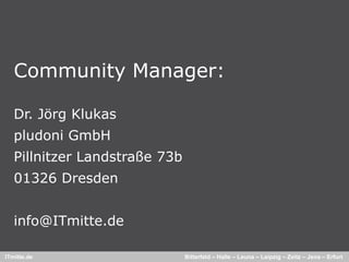 Community Manager:

   Dr. Jörg Klukas
   pludoni GmbH
   Pillnitzer Landstraße 73b
   01326 Dresden


   info@ITmitte.de

ITmitte.de                     Bitterfeld – Halle – Leuna – Leipzig – Zeitz – Jena – Erfurt
 