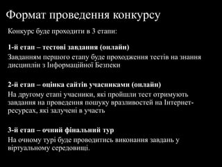 Формат проведення конкурсу
Конкурс буде проходити в 3 етапи:
1-й етап – тестові завдання (онлайн)
Завданням першого етапу буде проходження тестів на знання
дисциплін з Інформаційної Безпеки
2-й етап – оцінка сайтів учасниками (онлайн)
На другому етапі учасники, які пройшли тест отримують
завдання на проведення пошуку вразливостей на Інтернет-
ресурсах, які залучені в участь
3-й етап – очний фінальний тур
На очному турі буде проводитись виконання завдань у
віртуальному середовищі.
 