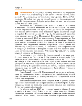 108
Розділ III
3
Початок війни. Приводом до початку повстання, що переросло
в  Національно-визвольну війну, стала особиста кривда, запо-
діяна Б. Хмельницькому чигиринським підстаростою Даніелем Чап­
линським. Зі своїми слугами він пограбував та зруйнував родинний
хутір Б. Хмельницького Суботів, забрав його дружину та жорстоко
побив малолітнього сина.
Звернення Б.  Хмельницького до суду й  навіть до короля
з  вимогами покарати нападника не мали результатів. Не знай-
шовши справедливості, він приєднався до козацької старшини,
яка таємно обговорювала план повстання проти польської влади
в  Україні. Протягом вересня 1647  р. Б.  Хмельницький розробив
план виступу проти Речі Посполитої. Повстання вирішили роз-
почати в  листопаді 1648  р. захопленням Трахтемирова, де був
урядовий комісар реєстрового козацтва Яцек Шемберк. Домови-
лися також направити послів до кримського хана й  турецького
султана, щоб заручитися їхньою підтримкою. Однак плани по-
встанців було видано полякам. Б.  Хмельницького заарештували
й  кинули до в’язниці в  Чигирині. Звідти він утік завдяки допо-
мозі чигиринського полковника Стані­слава Кричевського та своїх
друзів і  подався на Запорожжя.
На початку січня 1648  р. Б.  Хмельницький із загоном при-
бічників прибув на Запорожжя й  розташувався недалеко від Січі.
Порозумівшись із козаками, що перебували в залозі на Січі, 25 січ-
ня 1648  р. він без бою оволодів нею. При цьому значна частина
реєстровців вирішила підтримати повстанців. Ці події вважаються
датою початку Національно-визвольної війни. Невдовзі відбулася
козацька рада, на якій Б.  Хмельницького було обрано гетьманом
Війська Запорозького.
Новообраний гетьман Б.  Хмельницький звернувся з  універса-
лами до українського народу, де закликав усіх небайдужих до долі
своєї Вітчизни вступати до козацького війська для боротьби проти
польського панування.
Водночас посольство гетьмана в березні 1648 р. уклало договір
про воєнно-політичний союз із кримським ханом Іслам-Гіреєм III. Від-
повідно до нього на допомогу українським козакам хан надсилав
6  тис. татарських кіннотників.
На кінець квітня 1648  р. гетьману вдалося зібрати 5  тис.
козаків та 6  тис. татар. Проти них виступило польське військо,
очолюване коронним гетьманом Миколою Потоцьким, що налічувало
близько 18  тис. вояків, з яких 6  тис. становили реєстрові козаки.
 