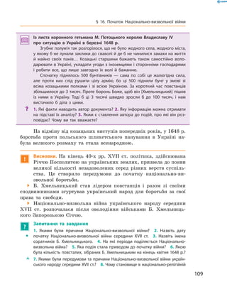 109
§ 16. Початок Національно-визвольної війни
Із листа коронного гетьмана М.  Потоцького королю Владиславу IV
про ситуацію в  Україні в  березні 1648  р.
Згубне полум’я так розгорілося, що не було жодного села, жодного міста,
у якому б не лунали заклики до сваволі й де б не чинилися замахи на життя
й майно своїх панів… Козацькі старшини бажають також самостійно воло­
дарювати в Україні, укладати угоди з іноземцями і сторонніми господарями
і робити все, що лише завгодно їх волі й бажанню.
Спочатку піднялось 500 бунтівників — сама по собі це жалюгідна сила,
але проти них слід рушити цілу армію, бо ці 500 підняли бунт у змові зі
всіма козацькими полками і зі всією Україною. За короткий час повстанців
збільшилося до 3 тисяч. Проте боронь Боже, щоб він [Хмельницький] пішов
із ними в Україну. Тоді б ці 3 тисячі швидко зросли б до 100 тисяч, і нам
вистачило б діла з цими.
?? 1. Які факти наводить автор документа? 2. Яку інформацію можна отримати
на підставі їх аналізу? 3. Яким є ставлення автора до подій, про які він роз­
повідає? Чому ви так вважаєте?
На відміну від козацьких виступів попередніх років, у 1648 р.
боротьба проти польського шляхетського панування в  Україні на-
була великого розмаху та стала всенародною.
!
Висновки. На кінець 40-х рр. XVII  ст. політика, здійснювана
Річчю Посполитою на українських землях, призвела до появи
великої кількості незадоволених серед різних верств суспіль-
ства. Це створило передумови до початку національно-ви-
звольної боротьби.
 Б.  Хмельницький став лідером повстанців і  разом зі своїми
сподвижниками згуртував український народ для боротьби за свої
права та свободи.
 Національно-визвольна війна українського народу середини
XVII  ст. розпочалася після оволодіння військами Б.  Хмельниць-
кого Запорозькою Січчю.
?
	 Запитання та завдання
ŠŠ
1.  Якими були причини Національно-визвольної війни?  2.  Назвіть дату
початку Національно-визвольної війни середини XVII  ст.  3.  Назвіть імена
соратників Б.  Хмельницького.  4.  На які періоди поділяється Національно-
визвольна війна?  5. Яка подія стала приводом до початку війни?  6. Якою
була кількість повсталих, зібраних Б. Хмельницьким на кінець квітня 1648 р.?
ŽŽ 7. Якими були передумови та причини Національно-визвольної війни україн­
ського народу середини XVII ст.?  8. Чому становище в національно-релігійній
 