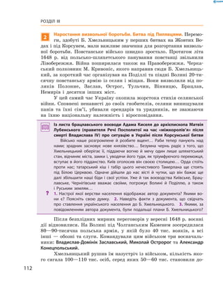 112
Розділ III
2
Наростання визвольної боротьби. Битва під Пилявцями. Перемо-
ги, здобуті Б.  Хмельницьким у  перших битвах на Жовтих Во-
дах і під Корсунем, мали важливе значення для розгортання визволь-
ної боротьби. Повстанське військо швидко зростало. Протягом літа
1648  р. від польсько-шляхетського панування повстанці звільнили
­Лівобережжя. Війна поширилася також на Правобережжя. Черка­
ський полковник М. Кривоніс, якого направив сюди Б. Хмельниць-
кий, за короткий час організував на Поділлі та півдні Волині 20-ти-
сячну повстанську армію із селян і  міщан. Вони визволили від по-
ляків Полонне, Заслав, Острог, Тульчин, Вінницю, Брацлав,
­Немирів і  десятки інших міст.
У цей самий час Україну охопила жорстока стихія селянської
війни. Сповнені ненависті до своїх гнобителів, селяни винищували
панів та їхні сім’ї, убивали орендарів та урядників, не зважаючи
на їхню національну належність і  віросповідання.
Із листа брацлавського воєводи Адама Киселя до архієпископа Матвія
Лубенського (правителя Речі Посполитої на час «міжкоролів’я» після
смерті Владислава IV) про ситуацію в  Україні після Корсунської битви
Військо наше розгромлене й  розбите вщент… Раби тепер панують над
нами; зрадник засновує нове князівство… Безумна чернь радіє з  того, що
Хмельницький оберігає її, піддаючи вогню й  мечу один лише шляхетський
стан, відчиняє міста, замки і, уводячи його туди, як тріумфуючого ­переможця,
вступає в його підданство. Київ оголосив він своєю столицею… Орда стоїть
проти нас; татарський кіш і  табір цього нечестивого Тамерлана ще стоять
під Білою Церквою. Одначе дійшли до нас вісті й  чутки, що він бажає ще
далі збільшити наші біди і свої успіхи. Уже й так воєводства Київське, Брац­
лавське, Чернігівське вважає своїми, погрожує Волині й  Поділлю, а  також
і  Руським землям…
?? 1.  Настрої якої верстви населення відображає автор документа? Якими во­
ни є? Поясніть свою думку.  2.  Наведіть факти з  документа, що свідчать
про ставлення українського населення до Б.  Хмельницького.  3.  Якими, за
повідомленням автора документа, були подальші плани Б.  Хмельницького?
Після безплідних мирних переговорів у вересні 1648 р. воєнні
дії відновилися. На Волині під Чолганським Каменем зосере­дилася
80—90-тисячна польська армія, у  якій було 40  тис. ­вояків, а  всі
інші — обозні та слуги. Командували цим військом три воєначаль-
ники: Владислав-Домінік Заславський, Миколай Остророг та Александр
Конецпольський.
Хмельницький рушив їм назустріч із військом, кількість яко-
го сягала 100—110  тис. осіб, серед яких 50—60  тис. становили до-
 