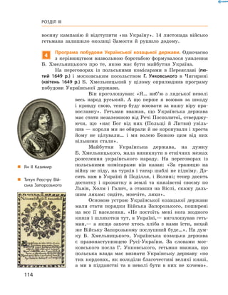 114
Розділ III
воєнну кампанію й  відступити «на Україну». 14  листопада військо
гетьмана залишило околиці Замостя й  рушило додому.
4
Програма побудови Української козацької держави. Одночасно
з  керівництвом визвольною боротьбою формувалося уявлення
Б.  Хмельницького про те, якою має бути майбутня Україна.
На переговорах із польськими комісарами в  Переяславі (лю-
тий 1649  р.) і  московським посольством Г.  Унковського в  Чигирині
(квітень 1649  р.) Б.  Хмельницький у  цілому оприлюднив програму
побудови Української держави.
Він проголошував: «Я… виб’ю з  лядської неволі
весь народ руський. А  що перше я  воював за шкоду
і  кривду свою, тепер буду воювати за нашу віру пра-
вославну». Гетьман вважав, що Українська держава
має стати незалежною від Речі Посполитої, стверджу-
ючи, що «нас Бог від них (Польщі й  Литви) увіль-
нив — короля ми не обирали й не коронували і хреста
йому не цілували… і  ми волею Божою цим від них
вільними стали».
Майбутня Українська держава, на думку
Б. Хмельницького, мала виникнути в етнічних ­межах
розселення українського народу. На переговорах із
польськими комісарами він казав: «За границю на
війну не піду, на турків і татар шаблі не підніму. До-
сить нам в  Україні й  Поділля, і  Волині; тепер досить
достатку і  прожитку в  землі та князівстві своєму по
Львів, Холм і  Галич, а  ставши на Віслі, скажу даль-
шим ляхам: сидіте, мовчіте, ляхи».
Основою устрою Української козацької держави
мали стати порядки Війська Запорозького, поширені
на все її населення. «Не постоїть мені нога жодного
князя і шляхотки тут, в Україні,— виголошував геть-
ман,— а  якщо захоче хтось хліба з  нами їсти, нехай
же Війську Запорозькому послушний буде…». На дум-
ку Б.  Хмельницького, Українська козацька держава
є  правонаступницею Русі-України. За словами мос-
ковського посла Г.  Унковського, гетьман вважав, що
польська влада має визнати Українську державу «по
тих кордонах, як володіли благочестиві великі князі,
а  ми в  підданстві та в  неволі бути в  них не хочемо».
„„ Титул Реєстру Вій­
ська Запорозького
„„ Ян ІІ Казимир
 