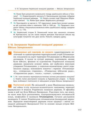 117
§ 18. Заснування Української козацької держави  — Війська Запорозького
10. Якими були результати визвольного походу українського війська в Гали­
чину?  11. Охарактеризуйте висунуту Б. Хмельницьким програму побудови
Української козацької держави.  12. Назвіть основні події Збаразько-Зборів­
ської кампанії.  13.  Якими були умови Зборівського договору?
 14. Прослідкуйте за картою (с. 107 підручника), якими були основні напрям­
ки дій учасників війни в  кампаніях 1648  та 1649  рр.  15.  Продовжте скла­
дання таблиці «Національно-визвольна війна українського народу середини
XVII  ст.» (с. 110).
 16.  Український історик В.  Липинський писав про наказного гетьмана
М.  Кричевського, що він своєю смертю врятував повстанське військо від
катастрофи потрапити між двох вогнів. Поясніть наведену думку.
§ 18. Заснування Української козацької держави  —
Війська Запорозького

Опрацювавши цей параграф, ви зможете: характеризувати по-
літичний та адміністративно-територіальний устрій Гетьманщи-
ни; показувати на карті територію Гетьманщини за Зборівським
договором, її полки та сусідні держави; пояснювати, якими
були військо, фінанси та судочинство Української козацької
держави; визначати основні зміни, які відбулися внаслідок
утворення Гетьманщини, у соціально-економічному житті укра-
їнського народу; пояснювати поняття і  терміни «Гетьманщи-
на», «генеральна старшина», «Генеральна військова рада»,
«Старшинська рада», «полк», «сотня», «універсал».
 1. Як і коли виникла територіально-полкова система реєстрового козацтва?
2.  Назвіть полки реєстрового козацтва за Куруківською угодою.  3.  Якими
були особливості політичного й  військового устрою Війська ­Запорозького?
1
Політичний устрій. На звільненій у роки Національно-визволь-
ної війни із-під польсько-шляхетського панування території
формувалася й  міцніла Українська козацька держава. Її офіційна
назва в цей час була Військо Запорозьке. Унаслідок того, що землі,
на яких вона була розташована, підпорядковувалися гетьманській
владі, неофіційно її називали Гетьманщиною. Сучасні дослідники
називають її також Українською гетьманською (козацькою) держа-
вою. Зародком новоствореної держави стали традиції і  звичаї ко-
зацької демократії Запорозької Січі та основні засади устрою Вій-
ська Запорозького.
 