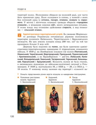 120
Розділ III
­території полку. Полковника обирали на полковій раді, але часто
його призначав уряд. Полк складався із сотень, у  кожній з яких
був сотенний уряд із сотника, писаря, отамана, осавула та хорун-
жого. У  містах і  містечках козацькі громади обирали «городових
отаманів», а  міщанами керував війт, якого затверджував гетьман.
У  селах владу над селянами здійснював староста, а  над козака-
ми  — сільський отаман.
2
Адміністративно-територіальний устрій. За умовами Зборівсько-
го договору Українська гетьманська держава охоплювала
­територію колишніх Київського, Чернігівського і  Брацлавського
воєводств. На цих землях площею понад 200  тис. км2
  на той час
проживало більше 3  млн осіб.
Державу було поділено на полки, що були одночасно адміні-
стративно-територіальними одиницями й  підрозділами козацького
війська. У 1649 р. на Лівобережжі існувало сім полків (Полтавський,
Ніжинський, Чернігівський, Миргородський, Прилуцький, Переяславський
і  Кропивненський), а  на Правобережжі  — дев’ять (Київський, Канів-
ський, Білоцерківський, Уманський, Чигиринський, Черкаський, Кальниць-
кий, Корсунський і  Брацлавський). Кількість полків не була сталою,
а  змінювалася відповідно до військово-політичної ситуа­ції в  Геть-
манщині. У 1649 р. налічувалося 16, у 1650 р. — 20, а в 1654 р. —
18  полків. У  кожному полку залежно від території і  кількості на-
„„ Полковник реєст­рових
козаків. Художник
С. Васильківський
„„ Писар.
Художник
С. Васильківський
„„ Хорунжий.
Художник
С. Васильківський
?? Опишіть представників різних верств козацтва за наведеними ілюстраціями.
 