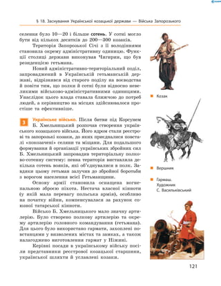 121
§ 18. Заснування Української козацької держави  — Війська Запорозького
селення було 10—20  і більше сотень. У  сотні могло
бути від кількох десятків до 200—300  козаків.
Територія Запорозької Січі з  її володіннями
становила окрему адміністративну одиницю. Функ-
ції столиці держави виконував Чигирин, що був
резиденцією гетьмана.
Новий адміністративно-територіальний поділ,
запроваджений в  Українській гетьманській дер-
жаві, відрізнявся від старого поділу на воєводства
й повіти тим, що полки й сотні були відносно неве-
ликими військово-адміністративними одиницями.
Унаслідок цього влада ставала ближчою до потреб
людей, а керівництво на місцях здійснювалося про-
стіше та ефективніше.
3
Українське військо. Після битви під Корсунем
Б.  Хмельницький розпочав створення україн-
ського козацького війська. ­Його ядром стали реєстро-
ві та запорозькі козаки, до яких ­приєдналися повста-
лі «покозачені» селяни та міщани. Для подальшого
формування й організації українських збройних сил
Б.  Хмельницький запровадив територіальну полко-
во-сотенну систему: певна ­територія виставляла де-
кілька сотень вояків, які об’єдну­валися в полк. За-
вдяки цьому гетьман залучив до збройної боротьби
з  ворогом населення всієї Гетьманщини.
Основу армії становила оснащена вогне-
пальною зброєю ­піхота. Нестача власної кінноти
(у  якій мала перевагу польська армія), особ­ливо
на початку війни, компенсувалася за рахунок со-
юзної татарської кінноти.
Військо Б. Хмельницького мало значну арти-
лерію. Було створено полкову артилерію та окре-
му артилерію головного командування (гетьмана).
Для цього було використано гармати, захоплені по-
встанцями у визволених містах та замках, а також
налагоджено виготовлення гармат у  Ніжині.
Керівні посади в  українському війську посі-
ли представники реєстрової козацької старшини,
української шляхти й  уславлені козаки.
„„ Гармаш.
Художник
С. Васильківський
„„ Козак
„„ Вершник
 