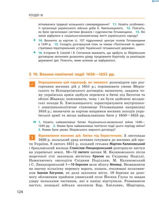 124
Розділ III
­втілювалися традиції козацького самоврядування?  11.  Назвіть особливос­
ті організації українського війська доби Б.  Хмельницького.  12.  Поясніть,
як були організовані системи фінансів і  судочинства Гетьманщини.  13.  Які
зміни відбулися в  соціально-економічному житті українського народу?
 14.  Визначте за картою (с.  107 підручника) центри полків Гетьманщини
в  1649  р.  15.  Складіть розгорнутий план за темою «Політичний та адміні­
стративно-територіальний устрій Української гетьманської держави».
 16. Історики В. Смолій і В. Степанков вважають, що здобута за Зборівським
договором автономія дозволяла уряду продовжити боротьбу за реалізацію
державної ідеї. Поясніть, яким шляхом це відбувалося.
§ 19. Воєнно-політичні події 1650—1653  рр.

Опрацювавши цей параграф, ви зможете: розповідати про роз-
гортання воєнних дій у  1651  р.; порівнювати умови Зборів-
ського та Білоцерківського договорів; визначати, завдяки чо-
му українська армія здобула перемоги в  битві під Батогом та
облозі Жванця; пояснювати, чому і як були здійснені молдав-
ські походи Б.  Хмельницького; характеризувати внутрішньо-
і  зовнішньополітичне становище Гетьманщини наприкінці
1653 р.; визначати за картою напрямки воєнних походів укра-
їнської армії та місця найважливіших битв у  1650—1653  рр.
 1.  Назвіть найважливіші битви Національно-визвольної війни 1648—
1649 рр.  2. Якими були найважливіші політичні події цього періоду війни?
3.  Якими були умови Зборівського мирного договору?
1
Відновлення воєнних дій. Битва під Берестечком. З листопада
1650 р. польський уряд активно готувався до воєнних дій про-
ти України. 8 лютого 1651 р. польний гетьман Мартин Калиновський
і брацлавський воєвода Станіслав Лянцкоронський розгорнули наступ
на українські землі. 10—12  лютого загони М.  Калиновського після
жорстокої січі захопили містечко Красне на Східному Поділлі.
­Намагаючись оволодіти Східним Поділлям, М.  Калиновський
і С. Лянцкоронський 1—10 березня вели облогу Вінниці. ­Незважаючи
на значну кількісну перевагу ворога, козаки, очолювані полковни-
ком Іваном Богуном, не дали захопити місто. 10  березня на допо-
могу обложеним прийшов уманський полк Йосипа Глуха та завдав
удару польським частинам, які в  паніці відступили. Розвиваючи
наступ, козацькі війська захопили Бар, Хмільник, Шаргород,
 