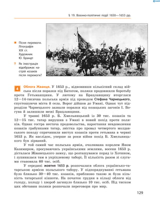 129
§ 19. Воєнно-політичні події 1650—1653  рр.
4
Облога Жванця. У  1653  р., відновивши кількісний склад вій-
ська після поразки під Батогом, поляки продовжили боротьбу
проти Гетьманщини. У  лютому на Брацлавщину вторглася
12—14-тисячна польська армія під проводом Стефана Чарнецького,
спустошуючи міста й  села. Ворог дійшов до Умані. Однак тут під-
розділи Чарнецького зазнали поразки від козацьких загонів І.  Бо-
гуна й  залишили межі Брацлавщини.
У травні 1653  р. Б.  Хмельницький із 30  тис. козаків та
12—15  тис. татар вирушив з  Умані в  новий похід проти поля-
ків. Однак гостра нестача продовольства, наростання невдоволення
козаків грабунками татар, звістка про провал четвертого молдав-
ського походу спричинили виступ козаків проти гетьмана в  червні
1653  р. Як наслідок, уперше за роки війни похід Б.  Хмельниць-
кого був зірваний.
У той самий час польська армія, очолювана королем Яном
Казимиром, просуваючись українськими землями, восени 1653  р.
дісталася Жванецького замку, що розташувався поряд із Хотином,
і зупинилася там в укріпленому таборі. Її кількість разом зі слуга-
ми становила 60  тис. осіб.
У середині жовтня 1653  р. розпочалася облога українсько-та-
тарською армією польського табору. У  підпорядкуванні гетьмана
­було близько 30—40  тис. козаків, приблизно такою ж  була кіль-
кість татарської кінноти. На початок грудня в  кільці облоги від
голоду, холоду і  хвороб загинуло близько 10  тис. осіб. Під тиском
цих обставин поляки розпочали переговори про мир.
„„ Пісня перемоги.
Літографія
XIX  ст.
Художник
Ю.  Брандт
?? Як ілюстрація
відображає на­
стрій козаків
після перемоги?
 