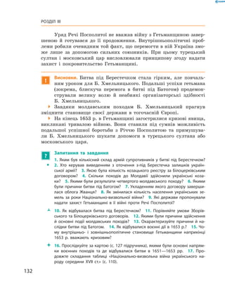 132
Розділ III
Уряд Речі Посполитої не вважав війну з Гетьманщиною завер-
шеною й  готувався до її продовження. Внутрішньополітичні проб­
леми робили очевидним той факт, що перемогти в ній Україна змо-
же лише за допомогою сильних союзників. При цьому турецький
султан і  московський цар висловлювали принципову згоду надати
захист і  покровительство Гетьманщині.
!
Висновки. Битва під Берестечком стала гірким, але повчаль-
ним уроком для Б. Хмельницького. Подальші успіхи ­гетьмана
(зокрема, блискуча перемога в  битві під Батогом) продемон-
стрували велику волю й  неабиякі організаторські здібності
Б.  Хмельницького.
 Завдяки молдавським походам Б.  Хмельницький прагнув
зміцнити становище своєї держави в  тогочасній Європі.
 На кінець 1653 р. в Гетьманщині загострилися кризові явища,
викликані тривалою війною. Вони ставили під сумнів можливість
подальшої успішної боротьби з  Річчю Посполитою та примушува-
ли Б.  Хмельницького шукати допомоги в  турецького султана або
московського царя.
?
	 Запитання та завдання
ŠŠ
1. Яким був кількісний склад армій супротивників у битві під Берестечком?
2.  Хто керував виведенням з  оточення з-під Берестечка залишків україн­
ської армії?  3. Якою була кількість козацького реєстру за Білоцерківським
договором?  4.  Скільки походів до Молдавії здійснили українські коза­
ки?  5. Якими були результати четвертого молдавського походу?  6. Якими
були причини битви під Батогом?  7. Укладенням якого договору заверши­
лася облога Жванця?  8.  Як змінилася кількість населення українських зе­
мель за роки Національно-визвольної війни?  9.  Які держави пропонували
надати захист Гетьманщині в  її війні проти Речі Посполитої?
ŽŽ 10.  Як відбувалася битва під Берестечком?  11.  Порівняйте умови Зборів­
ського та Білоцерківського договорів.  12. Якими були причини здійснення
й  основ­ні події молдавських походів?  13.  Охарактеризуйте причини й  на­
слідки битви під Батогом.  14. Як відбувалися воєнні дії в 1653 р.?  15. Чо­
му внут­рішньо- і  зовнішньополітичне становище Гетьманщини наприкінці
1653  р. вважають кризовим?
 16. Прослідкуйте за картою (с. 127 підручника), якими були основні напрям­
ки воєнних походів та де відбувалися битви в  1651—1653  рр.  17.  Про­
довжте складання таблиці «Національно-визвольна війна українського на­
роду середини XVII  ст.» (с. 110).
 