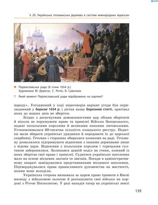 139
§ 20. Українська гетьманська держава в  системі міжнародних відносин
„„ Переяславська рада (8  січня 1654  р.).
Художники М.  Дерегус, С.  Рєпін, В.  Савєнков
?? Який момент Переяславської ради відображено на картині?
народу». Узгоджений у  ході переговорів варіант угоди був опри-
люднений у  березні 1654  р. і  дістав назву Березневі статті, оригінал
яких до наших днів не зберігся.
Згідно з  досягнутими домовленостями цар обіцяв зберігати
й  ніколи не порушувати права та привілеї Війська Запорозького,
надані польськими королями й  великими князями литовськими.
Установлювалася 60-тисячна кількість козацького реєстру. Подат-
ки мали збирати українські урядники й  передавати їх до царської
скарбниці. Гетьман і старшина обиралися козаками на раді. Гетьма-
ну дозволялося підтримувати відносини з іншими державами лише
з  відома царя. Відносини з  польським королем і  турецьким сул-
таном заборонялися. Залишався давній поділ на стани, кожний із
яких зберігав свої права і привілеї. Судитися українське населення
мало на основі місцевих законів та звичаїв. Посади в адміністратив-
ному апараті заміщувалися представниками місцевого населення.
Підтверджувалися права православного духовенства на маєтності,
якими вони володіли.
Українська сторона визнавала за царем право тримати в Киє­ві
воєводу з  військовою залогою й  розташувати свої війська на кор-
доні з Річчю Посполитою. У разі нападів татар на українські землі
 