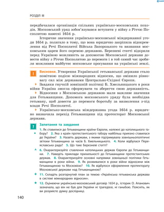 140
Розділ III
­передбачалася організація спільних українсько-московських похо-
дів. Московський уряд зобов’язувався вступити у війну з Річчю По-
сполитою навесні 1654  р.
Історичне значення українсько-московської міждержавної уго-
ди 1654  р. полягало в  тому, що вона юридично закріпила відокрем-
лення від Речі Посполитої Війська Запорозького та визнання мос-
ковським царем його окремою державою. Березневі статті відкрили
перед Україною можливість за допомогою Московської держави до-
вести війну з Річчю Посполитою до перемоги і в той самий час зроби-
ли можливим майбутнє московське просування на українські землі.
!
Висновки. Утворення Української гетьманської держави стало
помітною подією міжнародних відносин, що змінило рівно-
вагу сил між державами Центрально-Східної Європи.
 Завдяки гнучкій зовнішній політиці Б. Хмельницького в роки
війни Україна змогла сформувати та зберегти свою державність.
 Відносини з  Московською державою мали важливе значення
для Гетьманщини. Допомога московського уряду була необхідна
гетьману, щоб довести до перемоги боротьбу за визволення з-під
влади Речі Посполитої.
 Українсько-московська міждержавна угода 1654  р. юридич-
но визначила перехід Гетьманщини під протекторат Московської
­держави.
?
	 Запитання та завдання
ŠŠ
1. Як ставилися до Гетьманщини країни Європи, належні до католицького та­
бору?  2. Яка з країн протестантського табору найбільш приязно ставилася
до України?  3. Назвіть держави, з якими підтримувала зовнішньополітичні
зв’язки Гетьманщина за часів Б.  Хмельницького.  4.  Коли відбулася Пере­
яславська рада?  5.  Що таке Березневі статті?
ŽŽ 6.  Охарактеризуйте ставлення католицьких держав Європи до Гетьманщи­
ни.  7.  Наведіть приклади прихильності до Гетьманщини протестантських
держав.  8.  Охарактеризуйте основні напрямки зовнішньої політики Геть­
манщини в  роки війни.  9.  Як розвивалися в  роки війни відносини між
Гетьманщиною та Московією?  10.  Як відбулося оформлення протекторату
Московської держави над Гетьманщиною?
 11.  Складіть розгорнутий план за темою «Українська гетьманська держава
в  системі міжнародних відносин».
 12. Оцінюючи українсько-московський договір 1654 р., історик О. Апанович
зазначала, що він не був для України ні трагедією, ні ганьбою. Поясніть, як
ви розумієте думку дослідниці.
 