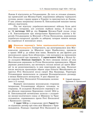 143
§ 21. Воєнно-політичні події 1654—1657  рр.
Львова й  відступити до Гетьманщини. До того ж  гетьман дізнався,
що кримський хан Мехмед-Гірей, порушивши заборону турецького
султана, разом з ордою вдерся в Україну та просувається до Львова.
У цих умовах наприкінці жовтня Б. Хмельницький наказав своєму
війську відступати.
Під час відступу українсько-московські війська були ­двічі
­атаковані татарами, але успішно відбили напад. З  огляду на
це 12  листопада 1655  р. під Озерною Мехмед-Гірей уклав угоду
з  Б.  Хмельницьким про невтручання Кримського ханства в  бо-
ротьбу Гетьманщини та Московії з Річчю Посполитою, відновлення
українсько-татарської дружби та заборону татарам чинити напади
на українські й  московські землі.
2
Віленське перемир’я. Зміна зовнішньополітичних орієнтирів
Б. Хмельницького. Суперечності, що загострювалися між Мос-
ковською державою та Швецією через Прибалтику, призвели
в  травні 1656  р. до війни між ними. Воювати на два фронти для
московського уряду було обтяжливо, і він погодився на пропозицію
Речі Посполитої про перемир’я. У серпні-жовтні 1656 р. у Вільні бу-
ло укладено Віленське перемир’я. За його умовами воєнні дії між
Московською державою та Річчю Посполитою припинялися. Обидві
держави домовлялися, що вестимуть спільні воєнні дії проти Шве-
ції та не розпочинатимуть із нею переговорів про мир. Польські
посли висунули пропозицію обрати царя Олексія Михайловича на
престол Речі Посполитої після смерті Яна Казимира. Територія
Гетьманщини визначалася за умовами Білоцерківського договору
в межах Київського воєводства. У разі обрання ца-
ря королем Речі Посполитої Гетьманщина залиша-
лася в  її ­складі.
Відверте нехтування московською стороною
інтересами Гетьманщини обурило гетьмана та
старшину. В  укладенні Віленського перемир’я во-
ни вбачали порушення Березневих статей 1654  р.
Б.  Хмельницький активізував зусилля з  укладен-
ня воєнно-політичного союзу зі Швецією та Тран-
сильванією, спрямованого проти Речі Посполитої
і  Кримського ханства.
У грудні 1656 р. в угорському місті Радноті бу-
ло підписано договір про союз між Швецією і Тран-
сильванією. Розподіл території Речі ­Посполитої за
„„ Східний вершник.
Художник А.  Орловський
 