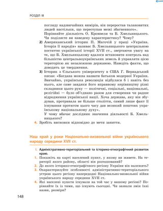 148
Розділ III
погляду надзвичайних вимірів, він переростав талановитих
людей настільки, що переступав межі збагненного».
	 Порівняйте діяльність О.  Кромвеля та Б.  Хмельницького.
Чи поділяєте ви наведену характеристику? Чому?
2)	 Американський історик П.  Магочій у  праці «Україна.
­Історія її народів» називає Б. Хмельницького центральною
постаттю української історії XVII  ст., звертаючи увагу на
те, що Б. Хмельницькому вдалося встановити контроль над
більшістю центральноукраїнських земель й управляти цією
територією як незалежною державою. Наведіть факти, що
доводять це твердження.
3)	 Історик з  Єльського університету в  США Г.  Вернадський
писав: «Богдана можна назвати батьком модерної України.
Звичайно, українська революція відбулася б  і навіть без
нього, але саме завдяки його вправному керівництву різні
складники цього руху — політичні, соціальні, національні,
релігійні  — було об’єднано разом для створення чи радше
відродження української нації. Хоча держава, яку він збу-
дував, протривала не більше століття, самий лише факт її
існування протягом цього часу дав великий поштовх укра-
їнському національному духу».
	 У чому вбачає дослідник значення діяльності Б.  Хмель-
ницького?
	4.	Зробіть висновки відповідно до мети заняття.
Наш край у  роки Національно-визвольної війни українського
народу середини XVII  ст.
	I.	Адміністративно-територіальний та історико-етнографічний розвиток
краю.
	1.	Покажіть на карті населений пункт, у  якому ви живете. На те-
риторії якого району, області він розташований?
	2.	До якого історико-етнографічного регіону України він належить?
	3.	Охарактеризуйте особливості адміністративно-територіального
устрою цього регіону напередодні Національно-визвольної війни
українського народу середини XVII  ст.
	4.	Які населені пункти існували на той час у  вашому регіоні? По-
рівняйте їх із тими, що існують сьогодні. Чи зазнали змін їхні
назви, розміри?
 