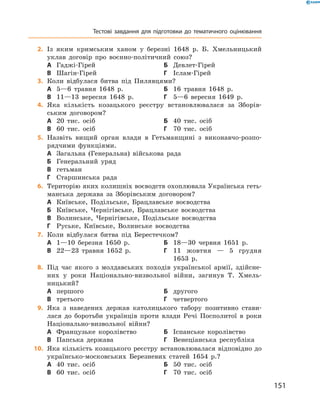 151
	2.	Із яким кримським ханом у  березні 1648  р. Б.  Хмельницький
уклав договір про воєнно-політичний союз?
А	 Гаджі-Гірей	Б	 Девлет-Гірей
В	 Шагін-Гірей	Г	 Іслам-Гірей
	3.	Коли відбулася битва під Пилявцями?
А	 5—6  травня 1648  р.	Б	 16  травня 1648  р.
В	 11—13  вересня 1648  р.	Г	 5—6  вересня 1649  р.
	4.	Яка кількість козацького реєстру встановлювалася за Зборів-
ським договором?
А	 20  тис. осіб	Б	 40  тис. осіб
В	 60  тис. осіб	Г	 70  тис. осіб
	5.	Назвіть вищий орган влади в  Гетьманщині з  виконавчо-розпо-
рядчими функціями.
А	 Загальна (Генеральна) військова рада
Б	 Генеральний уряд
В	 гетьман
Г	 Старшинська рада
	6.	Територію яких колишніх воєводств охоплювала Українська геть-
манська держава за Зборівським договором?
А	 Київське, Подільське, Брацлавське воєводства
Б	 Київське, Чернігівське, Брацлавське воєводства
В	 Волинське, Чернігівське, Подільське воєводства
Г	 Руське, Київське, Волинське воєводства
	7.	Коли відбулася битва під Берестечком?
А	 1—10  березня 1650  р.	Б	 18—30  червня 1651  р.
В	 22—23  травня 1652  р.	Г	11  жовтня  — 5  грудня
1653  р.
	8.	Під час якого з  молдавських походів української армії, здійсне-
них у  роки Національно-визвольної війни, загинув Т.  Хмель-
ницький?
А	 першого	Б	 другого
В	 третього	Г	 четвертого
	9.	Яка з  наведених держав католицького табору позитивно стави-
лася до боротьби українців проти влади Речі Посполитої в  роки
Національно-визвольної війни?
А	 Французьке королівство	Б	 Іспанське королівство
В	 Папська держава	Г	 Венеціанська республіка
	10.	 Яка кількість козацького реєстру встановлювалася відповідно до
українсько-московських Березневих статей 1654  р.?
А	 40  тис. осіб	Б	 50  тис. осіб
В	 60  тис. осіб	Г	 70  тис. осіб
Тестові завдання для підготовки до тематичного оцінювання
 