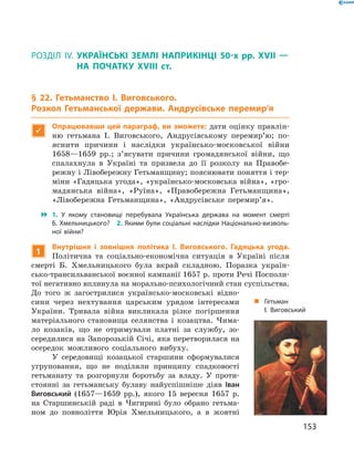 153
§ 22. Гетьманство І. Виговського. Розкол Гетьманської держави. Андрусівське перемир’я
Розділ IV.  Українські землі наприкінці 50-х рр. XVII  —
на початку XVIII  ст.
§ 22. Гетьманство І.  Виговського.
Розкол Гетьманської держави. Андрусівське перемир’я

Опрацювавши цей параграф, ви зможете: дати оцінку правлін-
ню гетьмана І.  Виговського, Андрусівському перемир’ю; по-
яснити причини і  наслідки українсько-московської війни
1658—1659  рр.; з’ясувати причини громадянської війни, що
спалахнула в  Україні та призвела до її розколу на Правобе-
режну і Лівобережну Гетьманщину; пояснювати поняття і тер-
міни «Гадяцька угода», «українсько-московська війна», «гро-
мадянська війна», «Руїна», «Правобережна Гетьманщина»,
«Лівобережна Гетьманщина», «Андрусівське перемир’я».
 1.  У  якому становищі перебувала Українська держава на момент смерті
Б. Хмельницького?  2. Якими були соціальні наслідки Національно-визволь­
ної війни?
1
Внутрішня і  зовнішня політика І.  Виговського. Гадяцька угода.
­Політична та соціально-економічна ситуація в  Україні після
смерті Б.  Хмельницького була вкрай складною. Поразка україн-
сько-трансильванської воєнної кампанії 1657 р. проти Речі Посполи­
тої негативно вплинула на морально-психологічний стан ­суспільства.
До того ж  загострилися українсько-московські відно-
сини через нехтування царським урядом інтересами
України. Тривала війна ­викликала різке погіршення
матеріального становища селянства і  козацтва. Чима-
ло козаків, що не отримували платні за службу, зо-
середилися на Запорозькій Січі, яка перетворилася на
осередок можливого соціального вибуху.
У середовищі козацької старшини сформувалися
угруповання, що не поділяли принципу спадковості
гетьманату та розгорнули боротьбу за владу. У  проти-
стоянні за гетьманську булаву найуспішніше діяв Іван
Виговський (1657—1659  рр.), якого 15  вересня 1657  р.
на Старшинській раді в  Чигирині було обрано гетьма-
ном до повноліття Юрія Хмельницького, а  в жовтні
„„ Гетьман
І. Виговський
 