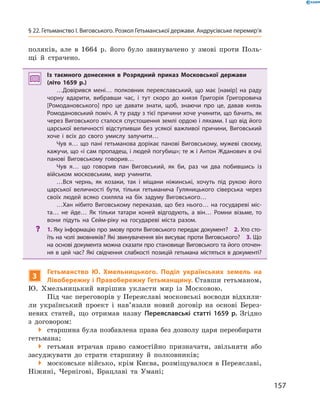 157
§ 22. Гетьманство І. Виговського. Розкол Гетьманської держави. Андрусівське перемир’я
поляків, але в  1664  р. його було звинувачено у  змові проти Поль-
щі й  страчено.
Із таємного донесення в  Розрядний приказ Московської держави
(літо 1659  р.)
…Довірився мені… полковник переяславський, що має [намір] на раду
чорну вдарити, вибравши час, і  тут скоро до князя Григорія Григоровича
[Ромодановського] про це давати знати, щоб, знаючи про це, давав князь
Ромодановський поміч. А ту раду з тієї причини хоче учинити, що бачить, як
через Виговського сталося спустошення землі ордою і ляхами. І що від його
царської величності відступивши без усякої важливої причини, Виговський
хоче і  всіх до свого умислу залучити…
Чув я… що пані гетьманова дорікає панові Виговському, мужеві своєму,
кажучи, що «і сам пропадеш, і людей погубиш»; те ж і Антон Жданович в очі
панові Виговському говорив…
Чув я… що говорив пан Виговський, як би, раз чи два побившись із
військом московським, мир учинити.
…Вся чернь, як козаки, так і  міщани ніжинські, хочуть під рукою його
царської величності бути, тільки гетьманича Гуляницького сіверська через
своїх людей всяко схиляла на бік задуму Виговського…
…Хан нібито Виговському переказав, що без нього… на государеві міс­
та… не йде… Як тільки татари коней відгодують, а  він… Ромни візьме, то
вони підуть на Сейм-ріку на государеві міста разом.
?? 1. Яку інформацію про змову проти Виговського передає документ?  2. Хто сто­
їть на чолі змовників? Які звинувачення він висуває проти Виговського?  3. Що
на основі документа можна сказати про становище Виговського та його оточен­
ня в цей час? Які свідчення слабкості позицій гетьмана містяться в документі?
3
Гетьманство Ю.  Хмельницького. Поділ українських земель на
Лівобережну і Правобережну Гетьманщину. Ставши гетьманом,
Ю. ­Хмельницький вирішив укласти мир із Московою.
Під час переговорів у Переяславі московські воєводи відхили-
ли український проект і  нав’язали новий договір на основі Берез-
невих статей, що отримав назву Переяславські статті 1659  р. Згідно
з  договором:
 старшина була позбавлена права без дозволу царя переобирати
гетьмана;
 гетьман втрачав право самостійно призначати, звільняти або
засуджувати до страти старшину й  полковників;
 московське військо, крім Києва, розміщувалося в Переяславі,
Ніжині, Чернігові, Брацлаві та Умані;
 