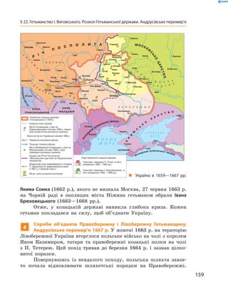 159
§ 22. Гетьманство І. Виговського. Розкол Гетьманської держави. Андрусівське перемир’я
Якима Сомка (1662 р.), якого не визнала Москва, 27 червня 1663 р.
на Чорній раді в  околицях міста Ніжина гетьманом обрали Івана
Брюховецького (1663—1668  рр.).
Отже, у  козацькій державі виникла глибока криза. Кожен
гетьман покладався на силу, щоб об’єднати Україну.
4
Спроби об’єднати Правобережну і  Лівобережну Гетьманщину.
Андрусівське перемир’я 1667 р. У жовтні 1663 р. на територію
Лівобережної України вторглося польське військо на чолі з королем
Яном Казимиром, татари та правобережні козацькі полки на чолі
з  П.  Тетерею. Цей похід тривав до березня 1664  р. і  зазнав цілко-
витої поразки.
Повернувшись із невдалого походу, польська шляхта завзя-
то почала відновлювати шляхетські порядки на Правобережжі.
„„ Україна в  1659—1667  рр.
 