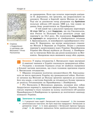 162
Розділ IV
до примирення. Коли про початок переговорів довідав­
ся П.  Дорошенко, він зрозумів, що розраховувати на
допомогу Польщі в  боротьбі проти Москви не варто.
Тоді він за допомогою татар розгромив під Браїловом
польське військо (19  грудня 1666  р.), тим самим не
давши йому розміститися на Правобережжі.
У той самий час у результаті тривалих переговорів
30  січня 1667  р. у  селі Андрусово, що під Смоленськом,
між Росією та Польщею було досягнуто угоди про
перемир’я на 13,5  року. На підписання Андрусівсько-
го перемир’я не запросили ні лівобережного ­гетьмана
І. Брюховецького, ні новообраного правобережного геть­
мана П.  Дорошенка, що вкотре засвідчувало ставлен­
ня Москви й  Варшави до України. Згідно з  умовами
перемир’я закріплювався поділ України: Правобережна
Україна (без Києва) відійшла до Польщі, а  Лівобереж­
жя та тимчасово Київ (на два роки) залишилися за Мос­
ковією. Запорожжя мало визнавати владу обох держав.
!
Висновки. У період гетьманства І. Виговського через внутрішні
й зовнішні чинники в Україні спалахнула громадянська війна.
 Укладена з  поляками Гадяцька угода не знайшла підтримки
в  більшої частини населення, що стало головною причиною втрати
І.  Виговським гетьманства.
 Обрання гетьманом політично несамостійного Ю.  Хмельниць­
кого не могло врятувати Україну від громадянської війни. Політич­
ні хитання від Московії до Польщі зрештою призвели до усунення
його від влади, а наступна боротьба за гетьманську булаву призвела
до розколу Гетьманщини на Правобережну і  Лівобережну.
 Річ Посполита й  Московська держава, уклавши між собою
Анд­русівське перемир’я, юридично оформили поділ України. Андру­
сівське перемир’я стало гальмом на шляху політичного об’єднання
Правобережжя й Лівобережжя та призвело до політичного занепаду
козацької України.
?
	 Запитання та завдання
ŠŠ
1.  У  результаті яких подій І.  Виговський став гетьманом?  2.  Хто очолював
антигетьманське повстання, яке було жорстоко придушене І. Виговським за
допомогою татар?  3.  Із якою державою І.  Виговський підписав Гадяцьку
угоду?  4.  Де відбулася вирішальна битва українсько-московської війни
„„ Сторінка
з  Андрусівсько-
го договору між
Московією і  Річчю
Посполитою
 