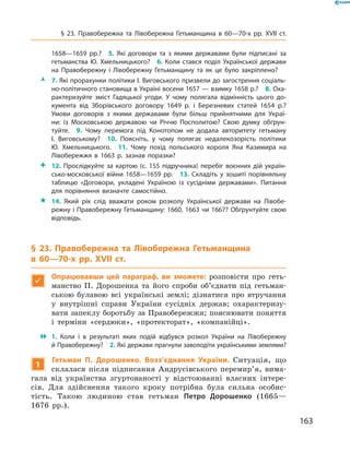 163
§ 23. Правобережна та Лівобережна Гетьманщина в  60—70-х рр. XVII  ст.
1658—1659  рр.?  5.  Які договори та з  якими державами були підписані за
гетьманства Ю. Хмельницького?  6. Коли стався поділ Української держави
на Правобережну і  Лівобережну Гетьманщину та як це було закріплено?
ŽŽ 7. Які прорахунки політики І. Виговського призвели до загострення соціаль­
но-політичного становища в Україні восени 1657 — взимку 1658 р.?  8. Оха­
рактеризуйте зміст Гадяцької угоди. У  чому полягала відмінність цього до­
кумента від Зборівського договору 1649  р. і  Березневих статей 1654  р.?
Умови договорів з якими державами були більш прийнятними для Украї­
ни: із Московською державою чи Річчю Посполитою? Свою думку обґрун­
туйте.  9.  Чому перемога під Конотопом не додала авторитету гетьману
І.  Виговському?  10.  Поясніть, у  чому полягає недалекозорість політики
Ю.  Хмельницького.  11.  Чому похід польського короля Яна Казимира на
Лівобережжя в  1663  р. зазнав поразки?
 12.  Прослідкуйте за картою (с.  155 підручника) перебіг воєнних дій україн­
сько-московської війни 1658—1659  рр.  13.  Складіть у  зошиті порівняльну
таблицю «Договори, укладені Україною із сусідніми державами». Питання
для порівняння визначте самостійно.
 14.  Який рік слід вважати роком розколу Української держави на Лівобе­
режну і Правобережну Гетьманщину: 1660, 1663 чи 1667? Обґрунтуйте свою
відповідь.
§ 23. Правобережна та Лівобережна Гетьманщина
в  60—70-х рр. XVII  ст.

Опрацювавши цей параграф, ви зможете: розповісти про геть-
манство П.  Дорошенка та його спроби об’єднати під гетьман-
ською булавою всі українські землі; дізнатися про втручання
у  внутрішні справи України сусідніх держав; охарактеризу-
вати запеклу боротьбу за Правобережжя; пояснювати поняття
і терміни «сердюки», «протекторат», «компанійці».
 1.  Коли і  в результаті яких подій відбувся розкол України на Лівобережну
й Правобережну?  2. Які держави прагнули заволодіти українськими землями?
1
Гетьман П.  Дорошенко. Возз’єднання України. Ситуація, що
склалася після підписання Андрусівського перемир’я, вима-
гала від українства згуртованості у  відстоюванні власних інтере-
сів. Для здійснення такого кроку потрібна була сильна особис-
тість. ­Такою людиною став гетьман Петро Дорошенко (1665—
1676  рр.).
 