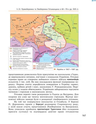 167
§ 23. Правобережна та Лівобережна Гетьманщина в  60—70-х рр. XVII  ст.
представникам дозволялося бути присутніми на посольських з’їздах,
де вирішувалися питання, пов’язані з козацькою Україною. Гетьман
отримав право на створення найманого кінного війська компанійців
кількістю 1  тис. осіб. На них покладалися функції підтримання по-
рядку. Окрема стаття передбачала повернення в  Україну гармат,
дзвонів, срібних речей і книг, захоплених Г. Ромодановським. Пере-
хід селян у козаки обмежувався. Українцям заборонялося торгувати
тютюном і  горілкою в  московських містах.
Гетьман переніс свою резиденцію із Гадяча до Батурина. Для
охорони він узяв ще ­тисячу московських стрільців. Відтоді мос-
ковські війська завжди були в  резиденції лівобережного гетьмана.
На той час повернулося посольство зі Стамбула. У  березні
П.  Дорошенко провів у  Корсуні ­розширену Старшинську раду,
у  якій взяли участь представники Лівобережжя та Запорожжя.
Вона ухвалила прийняти протекторат Туреччини (без ­складання
присяги султану) та підтвердила довічне право гетьманства
„„ Україна в  1667—1687  рр.
залишалися
 