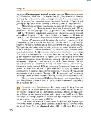 170
Розділ IV
він уклав Журавненський мирний договір, за яким Польща визнавала
за Туреччиною Поділ­ля, а  за гетьманом П.  Дорошенком  — більшу
частину Правобережжя, крім Білоцерківського й Паволоцького пол-
ків. Натомість скасовувалася щорічна данина Туреччині. Проте й цей
­договір не був схвалений сеймом, і  згодом бойові дії відновилися.
Московська держава сприйняла Бучацький договір як відмову
Речі Посполитої від Правобережної України й  наприкінці 1673  р.
розпочала воєнні дії проти П.  Дорошенка. До початку березня
1674  р. 70-тисячне українсько-московське військо захопило основні
міста Правобережжя. На Старшинській раді в Переяславі 17 березня
1674  р. І.  Самойловича проголосили гетьманом «обох ­боків Дніпра».
Однак об’єднання всієї України під однією булавою не було
тривалим. Турки й татари, які прийшли на допомогу П. Дорошенку,
змусили українсько-московське військо відступити на Лівобережжя.
Турецькі загони руйнували церкви, вимагали сплати данини, грабу-
вали й  забирали в  полон населення. До того ж  Брацлавщину знову
захопили поляки. П.  Дорошенко опинився в  скрутному становищі.
Його влада поширювалася лише на Чигирин та околиці міста. То-
ді він вирішив відмовитися від турецького протекторату й  визнати
владу московського царя. Дорошенко присягнув йому перед кошовим
отаманом І.  Сірком, а  той доповів про це І.  Самойловичу. Оскіль-
ки Запорожжя не приймало законності гетьманства Самойловича,
з’явилася надія навесні 1676  р. скликати Генеральну раду для об-
рання гетьмана всієї України. Проте московський уряд не ­визнав цей
акт присяги й вимагав присягнути повторно. У вересні 1676 р., коли
московська ­армія ­оточила Чигирин, П.  Дорошенко, щоб уникнути
кровопролиття, поклав перед брамою булаву та склав присягу царю.
Зі зреченням гетьмана П. Дорошенка, на думку деяких істори-
ків, завершився останній етап Української національної революції,
що почалася 1648  р.
5
Гетьманство І.  Самойловича. Гетьманування І.  Самойловича
тривало 15  років. Він намагався возз’єднати козацьку Украї-
ну силою, спираючись на московські війська. Проте за прихиль-
ність Москви він платив новими поступками царській владі. Так,
він сприяв підпорядкуванню Київської православної митрополії
Московському патріархату в  1686  р.
Щоб виснажити своїх противників, Самойлович руйнував пра-
вобережні міста й  села, а  їхнє населення примушував переселятися
на лівий берег Дніпра («Великий згін» 1678—1679  рр.). Проте при-
 