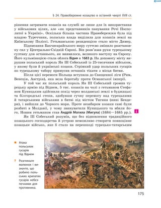 175
§ 24. Правобережне козацтво в  останній чверті XVII  ст.
рішення затримати козаків на службі не лише для їх використання
у  військових цілях, але «як представників панування Речі Поспо-
литої в  Україні». Оскільки більша частина Правобережжя була під
владою Туреччини, польська влада виділила для козаків землі на
Київському Поліссі. Гетьманською резиденцією стало місто Димер.
Підписання Бахчисарайського миру суттєво змінило розстанов-
ку сил у Центрально-Східній Європі. Він розв’язав руки турецькому
султану для останнього, як виявилося, великого наступу на Європу.
Його кульмінацією стала облога Відня в 1683 р. На допомогу місту ви-
рушив польський король Ян III Собеський із 25-тисячним військом,
у якому були й українські козаки. Стрімкий удар польських гусарів
по турецькому табору примусив останніх тікати з  місця битви.
Після цієї перемоги Польща вступила до Священної ліги (Рим,
Венеція, Австрія), яка вела боротьбу проти Османської імперії.
У той час як польський король Ян III Собеський громив ту-
рецьку армію під Віднем, 5 тис. козаків на чолі з гетьманом Стефа-
ном Куницьким здійснили похід через молдавські землі в буджацькі­
та білгородські степи, здобувши гучну перемогу над турецькими
й  татарськими військами в  битві під містом Тигиня (нині Бенде-
ри), і  вийшли до Чорного моря. Проте незабаром козаки самі були
розбиті в  Молдавії, у  чому звинуватили Куницького та вбили йо-
го. Новим гетьманом став Андрій Могила (Мигула) (1684—1685  рр.).
Ян ІІІ Собеський розумів, що без відновлення традиційного
козацького господарства й  устрою неможливо створити повноцінне
козацьке військо, яке б  стало на перешкоді турецько-татарським
„„ Атака
польських
гусарів
під Віднем
?? Розгляньте
малюнок і  ви­
знач­те, що
робило поль­
ських крилатих
гусарів небез­
печними для
противника.
 