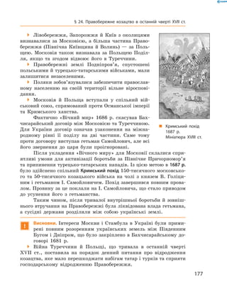 177
§ 24. Правобережне козацтво в  останній чверті XVII  ст.
 Лівобережжя, Запорожжя й  Київ з  околицями
визнавалися за Московією, а  більша частина Право­
бережжя (Північна Київщина й  Волинь)  — за Поль­
щею. Московія також визнавала за Польщею Поділ­
ля, якщо та згодом відвоює його в  Туреччини.
 Правобережні землі Подніпров’я, спустошені
польськими й турецько-татарськими військами, мали
залишитися незаселеними.
 Поляки зобов’язувалися забезпечити православ­
ному населенню на своїй території вільне віроспові­
дання.
 Московія й  Польща вступали у  спільний вій­
ськовий союз, спрямований проти Османської імперії
та Кримського ханства.
Фактично «Вічний мир» 1686  р. скасував Бах­
чисарайський договір між Московією та Туреччиною.
Для України договір означав узаконення на міжна­
родному рівні її поділу на дві частини. Саме тому
проти договору виступав гетьман Самойлович, але всі
його звернення до царя були проігноровані.
Після укладення «Вічного миру» для Московії склалися спри­
ятливі умови для активізації боротьби за Північне Причорномор’я
та припинення турецько-татарських нападів. Із цією метою в 1687 р.
було здійснено спільний Кримський похід 150-тисячного московсько­
го та 50-тисячного козацького війська на чолі з  князем В.  Голіци­
ним і гетьманом І. Самойловичем. Похід завершився повним прова­
лом. Провину за це поклали на І. Самойловича, що стало приводом
до усунення його з  гетьманства.
Таким чином, після тривалої внутрішньої боротьби й  зовніш­
нього втручання на Правобережжі була ліквідована влада гетьмана,
а  сусідні держави розділили між собою українські землі.
!
Висновки. Інтереси Москви і  Стамбула в  Україні були прими­
рені повним розоренням українських земель між Південним
Бугом і Дніпром, що було закріплено в Бахчисарайському до­
говорі 1681  р.
 Війна Туреччини й  Польщі, що тривала в  останній чверті
XVII  ст., поставила на порядок денний питання про відродження
козацтва, яке мало перешкоджати набігам татар і турків та сприяти
господарському відродженню Правобережжя.
„„ Кримський похід
1687 р.
Мініатюра XVIII ст.
 