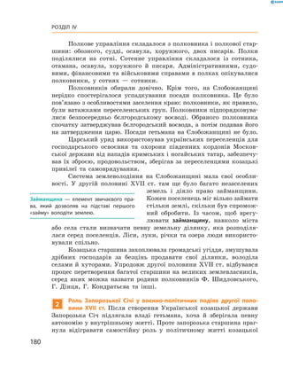 180
Розділ IV
Полкове управління складалося з полковника і полкової стар­
шини: обозного, судді, осавула, хорунжого, двох писарів. Полки
поділялися на сотні. Сотенне управління складалося із сотника,
отамана, осавула, хорунжого й  писаря. Адміністративними, судо­
вими, фінансовими та військовими справами в полках опікувалися
полковники, у  сотнях  — сотники.
Полковників обирали довічно. Крім того, на  Слобожанщині
нерідко спостерігалося успадкування посади полковника. Це було
пов’язано з особливостями заселення краю: полковники, як правило,
були ватажками переселенських груп. Полковники підпорядковува­
лися безпосередньо бєлгородському воєводі. Обраного полковника
спочатку затверджував бєлгородський воєвода, а  потім подавав його
на затвердження царю. Посади гетьмана на Слобожанщині не було.
Царський уряд використовував українських переселенців для
господарського освоєння та охорони південних кордонів Москов­
ської держави від нападів кримських і ногайських татар, забезпечу­
вав їх зброєю, продовольством, зберігав за переселенцями козацькі
привілеї та самоврядування.
Система землеволодіння на Слобожанщині мала свої особли­
вості. У  другій половині XVII  ст. там ще було багато незаселених
земель і  діяло право займанщини.
Кожен поселенець міг вільно ­займати
стільки землі, скільки був спромож­
ний обробити. Із часом, щоб врегу­
лювати займанщину, ­навколо міста
або села стали визначати певну земельну ділянку, яка розподіля­
лася серед поселенців. ­Ліси, луки, річки та озера люди використо­
вували ­спільно.
Козацька старшина захоплювала громадські угіддя, ­змушувала
дрібних господарів за безцінь продавати свої ділянки, володіла
­селами й хуторами. Упродовж другої половини XVII ст. відбувався
процес перетворення багатої старшини на великих землевласників,
серед яких можна назвати родини полковників Ф.  Шидловського,
Г.  Дінця, Г.  Кондратьєва та інші.
2
Роль Запорозької Січі у  воєнно-політичних подіях другої поло-
вини XVII  ст. Після створення Української козацької держави
Запорозька Січ підлягала владі гетьмана, хоча й  зберігала певну
автономію у внутрішньому житті. Проте запорозька старшина праг­
нула відігравати самостійну роль у  політичному житті козацької
Займанщина  — елемент звичаєвого пра-
ва, який дозволяв на підставі першого
«займу» володіти землею.
 