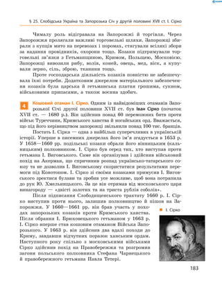 183
§ 25. Слобідська Україна та Запорозька Січ у  другій половині XVII  ст. І.  Сірко
Чималу роль відігравала на Запорожжі й  торгівля. Через
­Запорожжя пролягали важливі торговельні шляхи. Запорожці зби-
рали з купців мито на перевозах і поромах, стягували всілякі збори
за надання провідників, охорони тощо. Козаки підтримували тор-
говельні зв’язки з  Гетьманщиною, Кримом, Польщею, Московією.
­Запорожці вивозили рибу, волів, коней, овець, мед, віск, а  купу-
вали зерно, сіль, зброю, тканини тощо.
Проте господарська діяльність козаків повністю не забезпечу-
вала їхні потреби. Додатковим джерелом матеріального забезпечен-
ня козаків була царська й  гетьманська платня грошима, сукном,
військовими припасами, а  також воєнна здобич.
4
Кошовий отаман І.  Сірко. Одним із найвідоміших отаманів Запо-
розької Січі другої половини XVII  ст. був Іван Сірко (початок
XVII  ст.  — 1680  р.). Він здійснив понад 60  переможних битв проти
військ Туреччини, Кримського ханства й ногайських орд. Вважається,
що під його керівництвом запорожці звільнили понад 100 тис. бранців.
Постать І. Сірка — одна з найбільш суперечливих в українській
історії. Уперше в  писемних джерелах його ім’я згадується в  1653  р.
У  1658—1660  рр. подільські козаки обрали його вінницьким (каль-
ницьким) полковником. І.  Сірко був серед тих, хто виступав проти
гетьмана І.  Виговського. Саме він організував і  здійснив військовий
похід на Акерман, що спричинив розпад українсько-татарського со-
юзу та не дозволив І.  Виговському скористатися результатами пере-
моги під Конотопом. І.  Сірко зі своїми козаками примусив І.  Вигов-
ського зректися булави та зробив усе можливе, щоб вона потрапила
до рук Ю.  Хмельницького. За це він отримав від московського царя
винагороду  — «двісті золотих та на триста рублів соболів».
Після підписання Слободищенського трактату 1660  р. І.  Сір-
ко виступив проти нього, залишив полковництво й  пішов на За-
порожжя. У  1660—1661  рр. він брав участь у  похо-
дах запорозьких козаків проти Кримського ханства.
Після обрання І.  Брюховецького гетьманом у  1663  р.
І. Сірко вперше став кошовим отаманом Війська Запо-
розького. У  1663  р. він здійснив два вдалі походи до
Криму, завдавши відчутних поразок ханським ордам.
Наступного року спільно з  московськими військами
Сірко здійснив похід на Правобережжя та розгромив
загони польського полковника Стефана Чарнецького
й  правобережного гетьмана Павла Тетері.
„„ І. Сірко
 