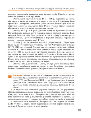 185
§ 25. Слобідська Україна та Запорозька Січ у  другій половині XVII  ст. І.  Сірко
ватажок запорожців штурмом взяв Аслам, потім Очаків, а  також
захопив великий загін ординців.
Розгніваний султан Мехмед IV в  1674  р. відправив до коза-
ків листа з  вимогою припинити напади, здатися й  прийняти його
протекцію. Запорожці відповіли дошкульним листом. (За цим іс-
торичним сюжетом художник Ілля Рєпін створив відому картину
«Запорожці пишуть листа турецькому султану».)
Влітку 1675  р. І.  Сірко здійснив похід на Кримське ханство.
Він зруйнував чимало міст і  селищ, а  також столицю ханства Бах-
чисарай. Військо хана було розбите, а  самому йому довелося ряту-
ватися втечею. Проте скористатися з  перемог отамана Україна не
могла  — далися взнаки події Руїни.
У 1676  р. після зречення влади П.  Дорошенком І.  Сірко при-
йняв від нього клейноди гетьмана. Під час Чигиринських походів
1677 і 1678 рр. кошовий боровся проти турецько-татарських військ
і загонів Ю. Хмельницького. Свій останній похід Сірко здійснив на
початку 1679 р., коли вщент зруйнував турецькі фортеці, що пере-
шкоджали виходу козацьких чайок із Дніпра в  Чорне море. За ці
зухвалі дії султан відіслав велике військо на приборкання козаків.
Проте коли турки дізналися, що козаки підготувалися до оборони
й  чекають на них, вони повернули назад.
Влітку 1680 р. кошовий І. Сірко, що був уже в похилому віці,
занедужав і незабаром помер на своєму хуторі Грушівка (тепер село
Іллінка Томаківського району Дніпропетровської області).
!
Висновки. Масова колонізація Слобожанщини українським на-
селенням була зумовлена воєнними лихоліттями другої поло-
вини XVII ст. Наприкінці XVII ст. на Слобожанщині існували
десятки міст і  містечок, сотні сіл. Поряд із сільським госпо-
дарством у них успішно розвивалися ремесла, промисли й тор-
гівля.
 В  Українській козацькій державі Запорозька Січ формально
підпорядковувалася владі гетьмана, хоча й  зберігала певну автоно-
мію у внутрішньому житті. Запорозька старшина прагнула відігра-
вати самостійну роль у  політичному житті козацької України. Це
послаблювало владу гетьмана, дестабілізувало ситуацію в  державі.
 Найвідомішим отаманом Запорозької Січі другої половини
XVII  ст. був І.  Сірко, який відзначився своїми переможними по-
ходами й  битвами проти татар і  турків.
 