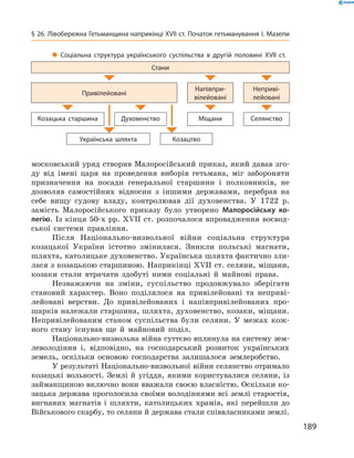 189
§ 26. Лівобережна Гетьманщина наприкінці XVII ст. Початок гетьманування І. Мазепи
московський уряд створив Малоросійський приказ, який давав зго-
ду від імені царя на проведення виборів гетьмана, міг забороняти
призначення на посади генеральної старшини і  полковників, не
дозволяв самостійних відносин з  іншими державами, перебрав на
себе вищу судову владу, контролював дії духовенства. У  1722  р.
замість Малоросійського приказу було утворено Малоросійську ко-
легію. Із кінця 50-х рр. XVII ст. розпочалося впровадження воєвод-
ської системи правління.
Після Національно-визвольної війни соціальна структура
­козацької України істотно змінилася. Зникли польські магнати,
шляхта, католицьке духовенство. Українська шляхта фактично зли-
лася з козацькою старшиною. Наприкінці XVII ст. селяни, міщани,
­козаки стали втрачати здобуті ними соціальні й  майнові права.
Незважаючи на зміни, суспільство продовжувало зберігати
становий характер. Воно поділялося на привілейовані та неприві-
лейовані верстви. До привілейованих і  напівпривілейованих про-
шарків належали старшина, шляхта, духовенство, козаки, міщани.
Непривілейованим станом суспільства були селяни. У  межах кож-
ного стану існував ще й  майновий поділ.
Національно-визвольна війна суттєво вплинула на систему зем-
леволодіння і, відповідно, на господарський розвиток українських
земель, оскільки основою господарства залишалося землеробство.
У результаті Національно-визвольної війни селянство отримало
козацькі вольності. Землі й  угіддя, якими користувалися селяни, із
займанщиною включно вони вважали своєю власністю. Оскільки ко-
зацька держава проголосила своїми володіннями всі землі старостів,
вигнаних магнатів і  шляхти, католицьких храмів, які перейшли до
Військового скарбу, то селяни й держава стали співвласниками ­землі.
„„ Соціальна структура українського суспільства в  другій половині XVII  ст.
Стани
Привілейовані
Напівпри­
вілейовані
Неприві­
лейовані
Козацька старшина Духовенство Міщани Селянство
Українська шляхта Козацтво
 