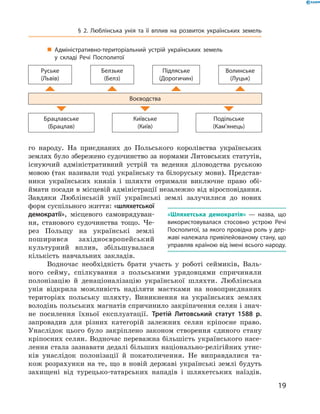 19
§ 2. Люблінська унія та її вплив на розвиток українських земель
го народу. На приєднаних до Польського королівства українських
землях було збережено судочинство за нормами Литовських статутів,
існуючий адміністративний устрій та ведення діловодства руською
мовою (так називали тоді українську та білоруську мови). Представ-
ники українських князів і  шляхти отримали виключне право обі-
ймати посади в місцевій адміністрації незалежно від віросповідан­ня.
Завдяки Люблінській унії українські землі залучилися до нових
форм суспільного життя: «шляхетської
демократії», місцевого самоврядуван-
ня, станового судочинства тощо. Че-
рез Польщу на українські землі
­поширився західноєвропейський
культурний вплив, збільшувалася
кількість навчальних ­закладів.
Водночас необхідність брати участь у  роботі сеймиків, Валь-
ного сейму, спілкування з  польськими урядовцями спричиняли
­полонізацію й  денаціоналізацію української шляхти. Люблінська
унія ­відкрила можливість наділяти маєтками на новоприєднаних
територіях польську шляхту. Виникнення на українських землях
­володінь польських магнатів спричинило закріпачення селян і знач­
не посилення їхньої експлуатації. Третій Литовський статут 1588  р.
­запровадив для різних категорій залежних селян кріпосне право.
­Унаслідок цього було закріплено законом створення єдиного стану
кріпосних селян. Водночас переважна більшість українського насе-
лення стала зазнавати дедалі більших національно-релігійних утис-
ків унаслідок полонізації й  покатоличення. Не виправдалися та-
кож розрахунки на те, що в  новій державі українські землі будуть
захищені від турецько-татарських нападів і  шляхетських наїздів.
«Шляхетська демократія»  — назва, що
використовувалася стосовно устрою Речі
Посполитої, за якого провідна роль у дер­
жаві належала привілейованому стану, що
управляв країною від імені всього народу.
„„ Адміністративно-територіальний устрій українських земель
у  складі Речі Посполитої
Руське
(Львів)
Белзьке
(Белз)
Підляське
(Дорогичин)
Волинське
(Луцьк)
Воєводства
Брацлавське
(Брацлав)
Київське
(Київ)
Подільське
(Кам’янець)
 