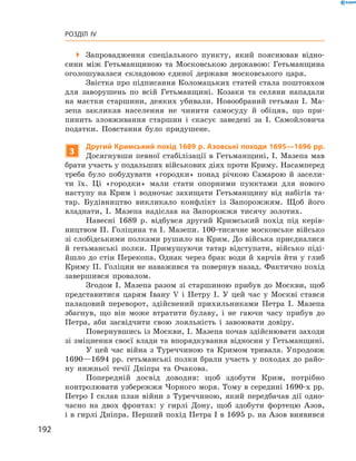 192
Розділ IV
 Запровадження спеціального пункту, який пояснював відно-
сини між Гетьманщиною та Московською державою: Гетьманщина
оголошувалася складовою єдиної держави московського царя.
Звістка про підписання Коломацьких статей стала поштовхом
для заворушень по всій Гетьманщині. Козаки та селяни нападали
на маєтки старшини, деяких убивали. Новообраний гетьман І.  Ма-
зепа закликав населення не чинити самосуду й  обіцяв, що при-
пинить зловживання старшин і  скасує заведені за І.  Самойловича
податки. Повстання було придушене.
3
Другий Кримський похід 1689 р. Азовські походи 1695—1696 рр.
Досягнувши певної стабілізації в Гетьманщині, І. Мазепа мав
брати участь у подальших військових діях проти Криму. ­Насамперед
треба було побудувати «городки» понад річкою Самарою й  засели-
ти їх. Ці «городки» мали стати опорними пунктами для нового
­наступу на Крим і  водночас захищати Гетьманщину від набігів та-
тар. Будівництво викликало конфлікт із Запорожжям. Щоб ­його
владнати, І.  Мазепа надіслав на Запорожжя тисячу золотих.
Навесні 1689  р. відбувся другий Кримський похід під керів-
ництвом П. Голіцина та І. Мазепи. 100-тисячне московське військо
зі слобідськими полками рушило на Крим. До війська приєдналися
й  гетьманські полки. Примушуючи татар відступати, військо піді-
йшло до стін Перекопа. Однак через брак води й харчів йти у глиб
Криму П. Голіцин не наважився та повернув назад. Фактично похід
завершився провалом.
Згодом І.  Мазепа разом зі старшиною прибув до Москви, щоб
представитися царям Івану V  і Петру I.  У цей час у  Москві стався
палацовий переворот, здійснений прихильниками Петра  І. Мазепа
збагнув, що він може втратити булаву, і  не гаючи часу прибув до
Петра, аби засвідчити свою лояльність і  завоювати довіру.
Повернувшись із Москви, І. Мазепа почав здійснювати заходи
зі зміцнення своєї влади та впорядкування відносин у Гетьманщині.
У цей час війна з  Туреччиною та Кримом тривала. Упродовж
1690—1694 рр. гетьманські полки брали участь у походах до райо-
ну нижньої течії Дніпра та Очакова.
Попередній досвід доводив: щоб здобути Крим, потрібно
контро­лювати узбережжя Чорного моря. Тому в середині 1690‑х рр.
Петро І  склав план вій­ни з  Туреччиною, який передбачав дії одно-
часно на двох фронтах: у  гирлі Дону, щоб здобути фортецю Азов,
і в гирлі Дніпра. Перший похід Петра І в 1695 р. на Азов виявився
 