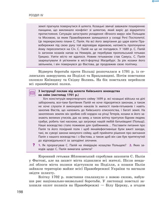 198
Розділ IV
землі прагнула повернутися й шляхта. Козацькі звичаї заважали поширенню
панщини, що викликало конфлікт зі шляхтою, який виріс до відкритого
протистояння. Ситуацію загострило укладення «Вічного миру» між Польщею
та Москвою, за яким Правобережжя залишалося у  складі Речі Посполитої.
Це перекреслило плани С. Палія. На всі його звертання до царя взяти Пра­
вобережжя під свою руку той відповідав відмовою, натомість пропонуючи
йому переселитися на Січ. С.  Палій на це не погодився. У  1689  р. С.  Палій
із загоном козаків напав на Немирів, де перебував пропольський гетьман
Гришко. Узяти місто не вдалося. Новим гетьманом став Самусь. С.  Палія
­заарештували й  ув’язнили в  місті-фортеці Магдебург. За рік козаки його
звільнили, і  він повернувся до Фастова, де продовжив свою політику.
Відверта боротьба проти Польщі розпочалася в  1701  р. із се-
лянських заворушень на Поділлі та Брацлавщині. Потім повстання
охопило Київщину та Східну Волинь. На бік повсталих перейшли
всі правобережні полки.
З інструкції послам від шляхти Київського воєводства
на сейм (листопад 1701  р.)
Хоч конституція миротворчого сейму 1699 р. всі козацькі війська на ділі
заборонила, все-таки бунтівник Палій не хоче підкорятися законам, а також
не хоче слухати й  виконувати наказів їх милості панів-гетьманів і  навіть
захопив Фастів, що належить до Київського єпископства, і  багаті землі. На
захоплених землях він зробив собі кордон на річці Тетерів, козаки ж його за­
знають великих утисків, дає на зиму, а також влітку притулок бідним людям;
грабує, робить такі наскоки, що загрожує нашій любій батьківщині (Польщі).
Наше воєводство стало поживою для грабіжників… Поставити питання про
Палія та його похідний полк і  щоб якнайефективніше були вжиті заходи,
такі, як суворі закони минулого сейму, щоб прийняти рішення про вигнання
Палія з нашого воєводства і з Фастова, а також щоб він сам був притягнутий
до відповідальності за заподіяні злочини.
?? 1.  Як прореагував С.  Палій на ліквідацію козацтва Польщею?  2.  Яких за­
ходів щодо С.  Палія вимагала шляхта?
Коронний гетьман Яблоновський спробував захопити С. Палія
у  Фастові, але на захист міста піднялися всі жителі. Після невда-
лої облоги міста поляки відступили на Поділля, а  козаки Палія
зайняли територію майже всієї Правобережної України та вигнали
звідти шляхту.
Влітку 1702  р. повстання спалахнуло з  новою силою, набув-
ши рис національно-визвольної боротьби. У  листопаді повсталі за-
хопили оплот поляків на Правобережжі  — Білу Церкву, а  згодом
 