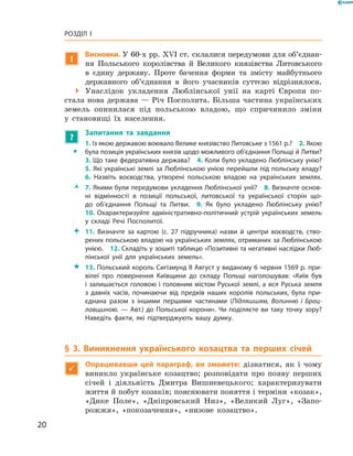 20
Розділ I
!
Висновки. У 60-х рр. XVI ст. склалися передумови для об’єд­­нан­
ня Польського королівства й  Великого князівства Литовського
в  єдину державу. Проте бачення форми та змісту майбутнього
державного об’єднання в  його учасників суттєво відрізнялося.
 Унаслідок укладення Люблінської унії на карті Європи по-
стала нова держава — Річ Посполита. Більша частина українських
земель опинилася під польською владою, що спричинило зміни
у  становищі їх населення.
?
	 Запитання та завдання
ŠŠ
1. Із якою державою воювало Велике князівство Литовське з 1561 р.?  2. Якою
була позиція українських князів щодо можливого об’єднання Польщі й Литви?
3. Що таке федеративна держава?  4. Коли було укладено Люблінську унію?
5. Які українські землі за Люблінською унією перейшли під польську владу?
6.  Назвіть воєводства, утворені польською владою на українських землях.
ŽŽ 7. Якими були передумови укладення Люблінської унії?  8. Визначте основ­
ні відмінності в  позиції польської, литовської та української сторін що­
до об’єднання Польщі та Литви.  9.  Як було укладено Люблінську унію?
10. Охарактеризуйте адміністративно-політичний устрій українських земель
у  складі Речі Посполитої.
 11.  Визначте за картою (с.  27 підручника) назви й  центри воєводств, ство­
рених польською владою на українських землях, отриманих за Люблінською
­унією.  12. Складіть у зошиті таблицю «Позитивні та негативні наслідки Люб­
лінської унії для українських земель».
 13. Польський король Сигізмунд II Август у виданому 6 червня 1569 р. при­
вілеї про повернення Київщини до складу Польщі наголошував: «Київ був
і залишається головою і головним містом Руської землі, а вся Руська земля
з  давніх часів, починаючи від предків наших королів польських, була при­
єднана разом з  іншими першими частинами (Підляшшям, Волинню і  Брац-
лавщиною. — Авт.) до Польської корони». Чи поділяєте ви таку точку зору?
Наведіть факти, які підтверджують вашу думку.
§ 3. Виникнення українського козацтва та перших січей

Опрацювавши цей параграф, ви зможете: дізнатися, як і  чому
виникло українське козацтво; розповідати про появу перших
січей і  діяльність Дмитра Вишневецького; характеризувати
життя й побут козаків; пояснювати поняття і терміни «­козак»,
«Дике Поле», «Дніпровський Низ», «Великий Луг», «Запо-
рожжя», «покозачення», «низове козацтво».
 