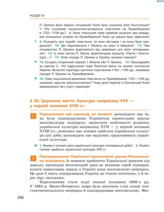 206
Розділ IV
П.  Орлика було обрано гетьманом? Коли була ухвалена його Конституція?
7.  Хто очолював національно-визвольне повстання на Правобережжі
в  1702—1704  рр.?  8.  Коли польський сейм прийняв рішення про ліквіда­
цію козацького устрою на Правобережжі? Коли ця ухвала була здійснена?
ŽŽ 9.  Розкажіть про перебіг повстання. За яких обставин і  як воно було при­
душене?  10.  Що підштовхнуло І.  Мазепу на союз зі Швецією?  11.  Чим
гетьманство П.  Орлика відрізнялося від правління усіх його попередни­
ків?  12.  Із якою метою П.  Орлик запропонував козацтву «Пакти і  Консти­
туції…»?  13.  Чому походи П.  Орлика в  Україну зазнали поразки?
 14. Складіть історичний портрет І. Мазепи або П. Орлика.  15. Прослідкуйте
за картою (с.  193 підручника) події Північної війни на землях тогочасної
України. Визначте території, охоплені повстанням 1702—1704 рр., напрямки
походів П.  Орлика на Правобережжя.
 16. Чому національно-визвольне повстання на Правобережжі 1702—1704 рр.
називали «другою хмельниччиною»? Чому доля України в Полтавській битві
вирішувалася без участі українців?
§ 28. Церковне життя. Культура наприкінці XVII  —
у  першій половині XVIII  ст.

Опрацювавши цей параграф, ви зможете: розповідати про те,
як була підпорядкована Українська православна церква
­московському патріарху; визначати особливості розвитку
української культури наприкінці XVII  — у  першій половині
XVIII ст.; дізнатися про основні здобутки української культу-
ри цієї доби; розповідати про видатних представників україн-
ської культури.
 1. Якими є основні риси української культури попередньої доби?  2. Назвіть
головні здобутки української культури XVII  ст.
1
Підпорядкування Української православної церкви Московсько-
му патріархату. Із моменту прийняття Української держави під
царську протекцію московський уряд не залишав спроб підпоряд-
кувати православну церкву в Україні владі московського патріарха.
Це дало б змогу контролювати Україну не тільки політично, а й че-
рез віру населення.
Переломними стали події першої половини 1680-х рр.
У  1684  р. Києво-Печерська лавра була вилучена з-під влади кон-
стантинопольського патріарха й підпорядкована московському. Мос-
 