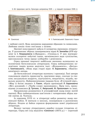 211
§ 28. Церковне життя. Культура наприкінці XVII  — у  першій половині XVIII  ст.
„„ І. Галятовський. Євангеліст Іоанн„„ Синопсис
і любовні елегії. Вона напов­нена народними образами та символами.
Любовна ­поезія тісно пов’язана з  піснею.
Значної популярності набула й сатирична вір­шована літерату-
ра. У рукописних збірках ­поширювалися вірші К. Зиновіїва (370 вір­
шів) та І.  Некрашевича («Ярмарок», «Сповідь»). У  них відтворю-
валися колоритні побутові сцени, висміювалися вади суспільства,
прославлялася чесна праця хліборобів і  ремісників.
Серед прозової творчості найбільше значення залишалося за
полемічною богословською літературою. Серед найвидатніших по-
лемічних творів можна виділити такі: «Фундаменти», «Бесіда»
І.  Галятовського, «Нова міра старої віри» Л.  Барановича, «Навіти»
анонімного автора.
До богословської літератури належать і проповіді. Їхні автори
схвалювали вірність православ’ю, прагнення миру, злагоди та спо-
кою; засуджували заздрість, підступність, невдячність, жадобу, мо-
ральну розпусту. Найвизначнішими творами були «В істинній вірі»,
«Мир із богом людині» І.  Гізеля, збірки проповідей Л.  Барановича
«Меч духовний» і  «Труби словес проповідних». Крім того, пропо-
відями уславилися Д.  Туптало, С.  Яворський, Ф.  Прокопович та інші.
Продовжував розвиватися й  агіографічний жанр (опис житій
святих). Його найвидатнішою пам’яткою є чотиритомна збірка жи-
тій святих Д.  Туптала.
Із середини XVII  ст. в  літературі набув розвитку жанр езо-
півської байки. Її вивчали в  школах, поширювали в  рукописних
збірках. Згодом ці байки сприяли формуванню нової української
літератури.
Велику частину літературного доробку складає історична лі-
тература. Серед неї слід виділити «Синопсис» (1674  р.)  — короткий
 