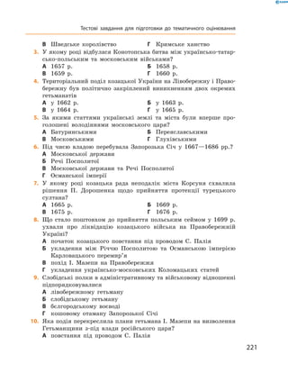 221
Тестові завдання для підготовки до тематичного оцінювання
В	 Шведське королівство	Г	 Кримське ханство
	3.	У якому році відбулася Конотопська битва між українсько-татар-
сько-польським та московським військами?
А	 1657  р.	Б	 1658  р.
В	 1659  р.	Г	 1660  р.
	4.	Територіальний поділ козацької України на Лівобережну і Право-
бережну був політично закріплений виникненням двох окремих
гетьманатів
А	 у 1662  р.	Б	 у 1663  р.
В	 у 1664  р.	Г	 у 1665  р.
	5.	За якими статтями українські землі та міста були вперше про-
голошені володіннями московського царя?
А	 Батуринськими	Б	 Переяславськими
В	 Московськими	Г	 Глухівськими
	6.	Під чиєю владою перебувала Запорозька Січ у  1667—1686  рр.?
А	 Московської держави
Б	 Речі Посполитої
В	 Московської держави та Речі Посполитої
Г	 Османської імперії
	7.	У якому році козацька рада неподалік міста Корсуня схвалила
рішення П.  Дорошенка щодо прийняття протекції турецького
султана?
А	 1665  р.	Б	 1669  р.
В	 1675  р.	Г	 1676  р.
	8.	Що стало поштовхом до прийняття польським сеймом у  1699  р.
ухвали про ліквідацію козацького війська на Правобережній
Україні?
А	 початок козацького повстання під проводом С.  Палія
Б	 укладення між Річчю Посполитою та Османською імперією
Карловацького перемир’я
В	 похід І.  Мазепи на Правобережжя
Г	 укладення українсько-московських Коломацьких статей
	9.	Слобідські полки в адміністративному та військовому відношенні
підпорядковувалися
А	 лівобережному гетьману
Б	 слобідському гетьману
В	 бєлгородському воєводі
Г	 кошовому отаману Запорозької Січі
	10.	 Яка подія перекреслила плани гетьмана І. Мазепи на визволення
Гетьманщини з-під влади російського царя?
А	 повстання під проводом С.  Палія
 