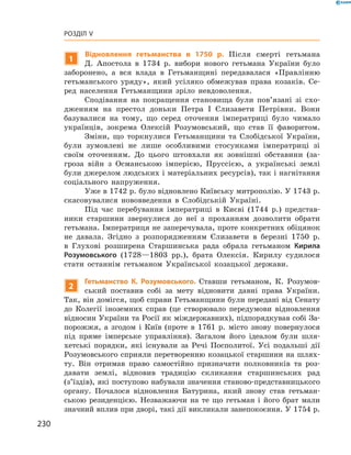 230
Розділ V
1
Відновлення гетьманства в  1750  р. Після смерті гетьмана
Д.  Апостола в  1734  р. вибори нового гетьмана України було
заборонено, а  вся влада в  Гетьманщині передавалася «Правлінню
гетьманського уряду», який усіляко обмежував права козаків. Се-
ред населення Гетьманщини зріло невдо­волення.
Сподівання на покращення становища були пов’язані зі схо-
дженням на престол доньки Петра І Єлизавети Петрівни. Вони
базувалися на тому, що серед оточення імператриці було чимало
українців, зокрема Олексій Розумовський, що став її фаворитом.
Зміни, що торкнулися Гетьманщини та Слобідської України,
були зумовлені не лише особливими стосунками імператриці зі
своїм оточенням. До цього штовхали як зовнішні обставини (за-
гроза війн з  Османською імперією, Пруссією, а  українські землі
були джерелом людських і матеріальних ресурсів), так і нагнітання
­соціального ­напруження.
Уже в 1742 р. було відновлено Київську митрополію. У 1743 р.
скасовувалися нововведення в  Слобідській Україні.
Під час перебування імператриці в  Києві (1744  р.) представ-
ники старшини звернулися до неї з  проханням дозволити обрати
гетьмана. Імператриця не заперечувала, проте конкретних обіцянок
не давала. Згідно з  розпорядженням Єлизавети в  березні 1750  р.
в  Глухові розширена Старшинська рада обрала гетьманом Кирила
Розумовського (1728—1803  рр.), брата Олексія. Кирилу судилося
стати останнім гетьманом Української козацької держави.
2
Гетьманство К.  Розумовського. Ставши гетьманом, К.  Розумов-
ський поставив собі за мету відновити давні права України.
Так, він домігся, щоб справи Гетьманщини були передані від Сенату
до Колегії іноземних справ (це створювало передумови відновлення
відносин України та Росії як міждержавних), підпорядкував собі За-
порожжя, а  згодом і Киї­в (проте в  1761  р. місто знову повернулося
під пряме імперське управління). Загалом його ідеалом були шля-
хетські порядки, які існували за Речі Посполитої. Усі подальші дії
Розумовського сприяли перетворенню козацької старшини на шлях-
ту. Він отримав право самостійно призначати полковників та роз-
давати землі, відновив традицію скликання старшинських рад
(з’їздів), які поступово набували значення станово-представницького
органу. Почалося відновлення Батурина, який знову став гетьман-
ською резиденцією. Незважаючи на те що гетьман і  його брат мали
значний вплив при дворі, такі дії викликали занепокоєння. У 1754 р.
 