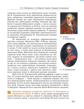 231
§ 30. Лівобережна та Слобідська Україна. Ліквідація Гетьманщини
„„ Гетьман
К. Розумовський
„„ О. Розумовський
з’явилася низка указів, що обмежували владу гетьмана.
До К.  Розумовського було приставлено радника-нагля-
дача, заборонено самостійно призначати полковників.
Відтепер гетьман міг лише пропонувати кандидатуру.
Гетьман був зобов’язаний постійно звітувати про при-
бутки й  видатки Військового скарбу, а також скасува-
ти кордони між Україною та Росією, мито на ввезення
російських товарів, державні митниці, що давали геть-
манському уряду великі щорічні прибутки. У відповідь
на клопотання відновити самостійні зовнішньополітич-
ні відносини Гетьманщини К.  Розумовський отримав
категоричну відмову.
Ці обмеження не зупинили реформаторських
прагнень гетьмана. Протягом 1760—1763 рр. провади-
лася судова реформа, що започаткувала розмежування
влади за ознакою владних повноважень на виконавчу
й судову. У той самий час судова система повернулася
до того стану, у якому вона існувала до Національно-
визвольної війни. Фактично було відновлено становий
характер судів. Вони знову стали поділятися на зем-
ські, гродські та підкоморські. До вищої судової уста-
нови — Генерального суду — від кожного полку були
введені представники козацької старшини. Це свідчи-
ло про те, що козацька старшина, наслідуючи шляхту,
закріпила своє привілейоване становище. Старшина,
як і колись шляхта, намагалася закріпити за собою
землі, якими володіла, і набути нові маєтності, обме­
жити переходи селян та збільшити розміри панщини.
Крім того, К. Розумовський здійснив реформи в армії та освіті.
Так, усі козаки відтепер мали однакове озброєння (рушниця, шабля,
спис) та уніформу  — синій мундир із червоним коміром, білі шта-
ни й різнокольорові шапки. Упорядковувалася та вдосконалювалася
артилерія. В усіх полках відкривалися школи для навчання козаць-
ких дітей. Гетьман також мав намір відкрити університети в  Києві
та Батурині. Передусім була оновлена Києво-Могилянська академія.
3
Остаточна ліквідація гетьманства. Діяльність П.  Рум’янцева на
Лівобережній Україні. У 1761 р. після смерті імператриці Єли-
завети Петрівни на престол зійшов її племінник Петро III. Проти
нього склалася змова, у  результаті якої Петра III було усунуто від
 
