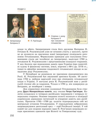 232
Розділ V
влади та вбито. Імператрицею стала його дружина Катерина II.
Гетьман К. Розумовський узяв не останню участь у заколоті, проте
це не вплинуло на прагнення нової імператриці ліквідувати авто-
номію Гетьманщини. Формальним приводом для ­скасування Геть-
манщини стали дві чолобитні до імператриці, надіслані 1763  р.
гетьманом К. Розумовським і представниками козацької старшини.
У  них йшлося про відновлення давніх прав України (про самостій-
ні судову й  фінансову системи, землі, втрачені з  60-х  рр. XVII  ст.,
тощо) та офіційне визнання спадковості гетьманської посади за на-
щадками роду Розумовських.
У Петербурзі це розцінили як прагнення відокремитися від
Росії. К. ­Розумовський був змушений зректися булави. 10  листо-
пада 1764  р. вийшов царський указ про ліквідацію гетьманської
влади в  Україні. У  наступні роки К.  Розумовський жив у  росій-
ській столиці або за кордоном. Тільки в  1794  р. він повернувся до
Батурина, де незабаром і помер.
Для управління землями колишньої Гетьманщини була ство-
рена Друга Малоросійська колегія, яку очолив Петро Рум’янцев. Ко-
легія складалася із  чотирьох російських чиновників і  чотирьох ге-
неральних старшин. Основне завдання колегії полягало в ліквідації
українських державних інституцій та утворенні замість них росій-
ських. Протягом 1765—1768  рр. колегія підпорядкувала собі всі
центральні установи Гетьманщини. У  геральдичних зображеннях
запроваджувався двоголовий орел — герб Російської імперії. У той
самий час для охорони народних прав П. Рум’янцев запровадив по-
сади присяжних адвокатів при Колегії та Генеральному  суді.
„„ П. Рум’янцев
„„ Сторінка з указу
Катерини ІІ
про скасування
гетьман­ства
„„ Імператриця
Катерина ІІ
 