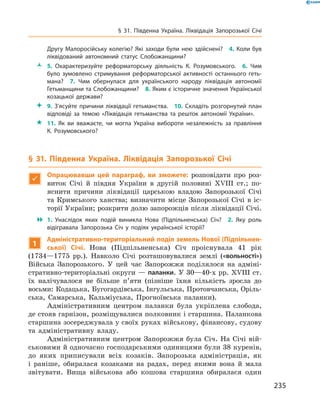 235
§ 31. Південна Україна. Ліквідація Запорозької Січі
Другу Малоросійську колегію? Які заходи були нею здійснені?  4. Коли був
ліквідований автономний статус Слобожанщини?
ŽŽ 5.  Охарактеризуйте реформаторську діяльність К.  Розумовського.  6.  Чим
було зумовлено стримування реформаторської активності останнього геть­
мана?  7.  Чим обернулася для українського народу ліквідація автономії
Гетьманщини та Слобожанщини?  8. Яким є історичне значення Української
козацької держави?
 9.  З’ясуйте причини ліквідації гетьманства.  10.  Складіть розгорнутий план
відповіді за темою «Ліквідація гетьманства та решток автономії України».
 11.  Як ви вважаєте, чи могла Україна вибороти незалежність за правління
К.  Розумовського?
§ 31. Південна Україна. Ліквідація Запорозької Січі

Опрацювавши цей параграф, ви зможете: розповідати про роз-
виток Січі й  півдня України в  другій половині XVIII  ст.; по-
яснити причини ліквідації царською владою Запорозької Січі
та Кримського ханства; визначити місце Запорозької Січі в  іс-
торії України; розкрити долю запорожців після ліквідації Січі.
 1.  Унаслідок яких подій виникла Нова (Підпільненська) Січ?  2.  Яку роль
відігравала Запорозька Січ у  подіях української історії?
1
Адміністративно-територіальний поділ земель Нової (Підпільнен-
ської) Січі. Нова (Підпільненська) Січ проіснувала 41  рік
(1734—1775  рр.). Навколо Січі розташовувалися землі («вольності»)
Війська Запорозького. У  цей час Запорожжя поділялося на адміні-
стративно-територіальні округи — паланки. У 30—40-х рр. XVIII ст.
їх налічувалося не більше п’яти (пізніше їхня кількість зросла до
восьми: Кодацька, Бугогардівська, Інгульська, Протовчанська, Оріль-
ська, Самарська, Кальміуська, Прогноївська паланки).
Адміністративним центром паланки була укріплена слобода,
де стояв гарнізон, розміщувалися полковник і старшина. Паланкова
старшина зосереджувала у своїх руках військову, фінансову, судову
та адміністративну владу.
Адміністративним центром Запорожжя була Січ. На Січі вій-
ськовими й одночасно господарськими одиницями були 38 куренів,
до яких приписували всіх козаків. Запорозька адміністрація, як
і  раніше, обиралася козаками на радах, перед якими вона й  мала
звітувати. Вища військова або кошова старшина обиралася один
 