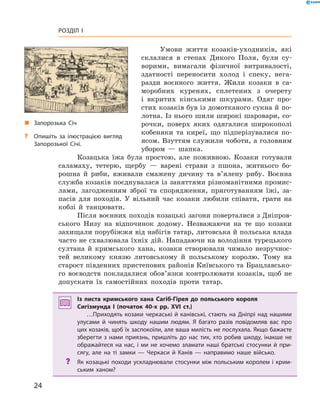 24
Розділ I
Умови життя козаків-уходників, які
склалися в  степах Дикого Поля, були су-
ворими, вимагали фізичної витривалості,
здатності переносити холод і  спеку, нега-
разди воєнного життя. Жили козаки в  са-
моробних куренях, сплетених з  очерету
і  вкритих кінськими шкурами. Одяг про-
стих козаків був із домотканого сукна й по-
лотна. Із нього шили широкі шаровари, со-
рочки, поверх яких одягалися широкополі
кобеняки та киреї, що підперізувалися по-
ясом. Взуттям служили чоботи, а голов­ним
убором  — ­шапка.
Козацька їжа була простою, але поживною. Козаки готували
саламаху, тетерю, щербу  — варені страви з  пшона, житнього бо-
рошна й  риби, вживали смажену дичину та в’ялену рибу. Воєнна
служба козаків поєднувалася із заняттями різноманітними промис-
лами, лагодженням зброї та спорядження, приготуванням їжі, за-
пасів для походів. У  вільний час козаки любили співати, грати на
кобзі й  танцювати.
Після воєнних походів козацькі загони поверталися з Дніпров-
ського Низу на відпочинок додому. Незважаючи на те що козаки
захищали порубіжжя від набігів татар, литовська й польська влада
часто не схвалювала їхніх дій. Нападаючи на володіння турецького
султана й  кримського хана, козаки створювали чимало незручнос-
тей великому князю литовському й  польському королю. Тому на
старост південних пристепових районів Київського та Брацлавсько-
го воєводств покладалися обов’язки контролювати козаків, щоб не
допускати їх самостійних походів проти татар.
Із листа кримського хана Сагіб-Гірея до польського короля
Сигізмунда І  (початок 40-х рр. XVI  ст.)
…Приходять козаки черкаські й канівські, стають на Дніпрі над нашими
улусами й  чинять шкоду нашим людям. Я  багато разів повідомляв вас про
цих козаків, щоб їх заспокоїли, але ваша милість не послухала. Якщо бажаєте
зберегти з  нами приязнь, пришліть до нас тих, хто робив шкоду, інакше не
ображайтеся на нас, і  ми не хочемо зламати наші братські стосунки й  при-
сягу, але на ті замки  — Черкаси й  Канів  — направимо наше військо.
?? Як козацькі походи ускладнювали стосунки між польським королем і крим-
ським ханом?
„„ Запорозька Січ
?? Опишіть за ілюстрацією вигляд
Запорозької Січі.
 