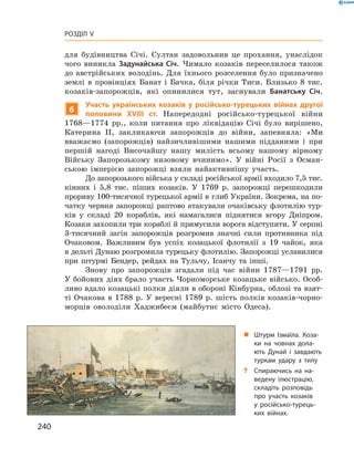 240
Розділ V
для будівництва Січі. Султан задовольнив це прохання, унаслідок
чого виникла Задунайська Січ. Чимало козаків переселилося також
до австрійських володінь. Для їхнього розселення було призначено
землі в  провінціях Банат і  Бачка, біля річки Тиси. Близько 8  тис.
козаків-запорожців, які опинилися тут, заснували Банатську Січ.
6
Участь українських козаків у  російсько-турецьких війнах другої
половини XVIII  ст. Напередодні російсько-турецької війни
1768—1774  рр., коли питання про ліквідацію Січі було вирішено,
Катерина II, закликаючи запорожців до війни, запевняла: «Ми
­вважаємо (запорожців) найзичливішими нашими підданими і  при
першій нагоді Височайшу нашу милість всьому нашому вірному
Війську Запорозькому низовому вчинимо». У  війні Росії з  Осман-
ською імперією запорожці взяли найактивнішу участь.
До запорозького війська у складі російської армії входило 7,5 тис.
кінних і  5,8  тис. піших козаків. У  1769  р. запорожці перешкодили
прориву 100-тисячної турецької армії в глиб України. Зокрема, на по-
чатку червня запорожці раптово атакували очаківську флотилію тур-
ків у  складі 20  кораблів, які намагалися піднятися вгору Дніпром.
Козаки захопили три кораблі й примусили ворога відступити. У серпні
3-тисячний загін запорожців розгромив значні сили противника під
Очаковом. Важливим був успіх козацької флотилії з  19  чайок, яка
в дельті Дунаю розгромила турецьку флотилію. Запорожці уславилися
при штурмі Бендер, рейдах на Тульчу, Ісанчу та інші.
Знову про запорожців згадали під час війни 1787—1791  рр.
У бойових діях брало участь Чорноморське козацьке військо. Особ­
ливо вдало козацькі полки діяли в обороні Кінбурна, облозі та взят-
ті Очакова в  1788  р. У  вересні 1789  р. шість полків козаків-чорно-
морців оволоділи Хаджибеєм (майбутнє місто Одеса).
„„ Штурм Ізмаїла. Коза-
ки на човнах дола-
ють Дунай і завдають
туркам удару з тилу
?? Спираючись на на-
ведену ілюстрацію,
складіть розповідь
про участь козаків
у  російсько-турець-
ких війнах.
 