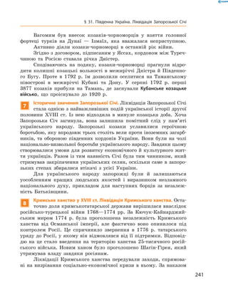 241
§ 31. Південна Україна. Ліквідація Запорозької Січі
Вагомим був внесок козаків-чорноморців у  взяття головної
фортеці турків на Дунаї  — Ізмаїл, яка вважалася неприступною.
Активно діяли козаки-чорноморці в  останній рік війни.
Згідно з договором, підписаним у Яссах, кордоном між Туреч-
чиною та Росією ставала річка Дністер.
Сподіваючись на подяку, козаки-чорноморці прагнули відро-
дити колишні козацькі вольності в  межиріччі Дністра й  Південно-
го Бугу. Проте в  1792  р. їм дозволили оселитися на Таманському
півострові в  межиріччі Кубані та Дону. У  серпні 1792  р. перші
3877  козаків прибули на Тамань, де заснували Кубанське козацьке
військо, що проіснувало до 1920  р.
7
Історичне значення Запорозької Січі. Ліквідація Запорозької ­Січі
стала однією з найважливіших подій української історії другої
половини XVIII  ст. Із нею відходила в  минуле козацька доба. Хоча
Запорозька Січ загинула, вона залишила помітний слід у  пам’яті
українського народу. Запорозькі козаки уславилися героїчною
­боротьбою, яку впродовж трьох століть вели проти іноземних загарб-
ників, та обороною південних кордонів України. Вони були на чолі
національно-визвольної боротьби українського народу. Завдяки ­цьому
створювалися умови для розвитку економічного й культурного жит-
тя українців. Разом із тим наявність Січі була тим чинником, який
стримував закріпачення українських селян, оскільки саме в запоро­
зьких степах збиралися втікачі з  усієї України.
Для українського народу запорожці були й  залишаються
уособ­ленням кращих людських якостей і  виразником незламного
націо­нального духу, прикладом для наступних борців за незалеж-
ність Батьківщини.
8
Кримське ханство у XVIII ст. Ліквідація Кримського ханства. Оста-
точно доля кримськотатарської держави вирішилася внаслідок
російсько-турецької війни 1768—1774  рр. За Кючук-Кайнарджий-
ським миром 1774  р. була проголошена незалежність Кримського
ханства від Османської імперії, але фактично воно опинилося під
контролем Росії. Це спричинило звернення в  1776  р. татарського
уряду до Росії, у якому він відмовлявся від її підтримки. Відповід-
дю на це стало введення на територію ханства 25-тисячного росій-
ського війська. Новим ханом було проголошено Шагін-Гірея, який
утримував владу завдяки росіянам.
Ліквідації Кримського ханства передували заходи, спрямова-
ні на визрівання соціально-економічної кризи в  ньому. За ­наказом
 