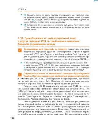 244
Розділ V
 12.  Наведіть факти, які дають підставу стверджувати, що українські коза-
ки відіграли вагому роль у  російсько-турецьких війнах другої половини
XVIII  ст.  13.  Складіть план за темою «Доля кримських татар у  другій по-
ловині XVIII  ст.» та підготуйте за ним розповідь.
 14.  Запорозька Січ неодноразово зазнавала руйнувань. Чому після подій
1775  р. вона вже не змогла відновитися в  попередньому вигляді на укра-
їнських землях?
§ 32. Правобережжя та західноукраїнські землі
в  другій половині XVIII  ст. Національно-визвольна
­боротьба українського народу

Опрацювавши цей параграф, ви зможете: визначити причини
могутнього народного руху на Правобережній Україні в другій
половині XVIII ст.; з’ясувати наслідки поділів Речі Посполитої
для подальшої долі українських земель; скласти уявлення про
розвиток західноукраїнських земель у другій половині XVIII ст.
 1. Як складалася доля Правобережної Гетьманщини в другій половині XVII —
першій половині XVIII  ст.?  2.  Що таке національно-визвольна боротьба?
3.  Які країни в  другій половині XVII  — першій половині XVIII  ст. прагнули
приєднати Правобережжя та західноукраїнські землі до свого складу?
1
Соціально-політичне та економічне становище Правобережної
України. Причини розгортання національно-визвольної ­боротьби.
У 30—60-х рр. XVIII ст. Правобережжя й Прикарпаття, що входи-
ли на той час до складу Речі Посполитої, стали ареною значних
виступів українського населення проти всіляких утисків.
Повернувши собі Правобережжя наприкінці XVII  ст., поля-
ки зуміли відновити колишню владу лише на початку XVIII  ст.
(1714 р.). Українські землі знову були розподілені між магнатськи-
ми родинами, яких налічувалося близько 40. Вони володіли 80  %
земель Правобережжя. Серед них виділялися роди Любомирських,
Потоцьких, Чарторийських, Ревуцьких та інші.
Щоб відродити життя на цих землях, магнати роздавали се-
лянам земельні наділи та звільняли їх від усіх повинностей строком
на 15—20  років. Завдяки цим заходам Правобережжя швидко по-
чало наповнюватися переселенцями з Галичини, Лівобережжя й ін-
ших районів та відроджуватися до життя. Після закінчення термі-
ну слобід вимоги панів до селян зростали. Відновлювалося кріпа-
 