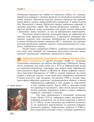 250
Розділ V
­Становище народних мас майже не змінилося. Вони, як і  раніше,
відробляли панщину в маєтках феодалів та сплачували численні дер-
жавні податки. Одночасно польські магнати отримали від царської
влади звання, посади, права російського дворянства. У намірі поділів
Речі Посполитої в межах Російської імперії опинилися території зі
значним відсотком євреїв. Під тиском російського купецтва і  дво-
рянства російська влада встановила для євреїв значні обмеження
і  визначила «межу осілості», за яку їм заборонялося переселятися.
Унаслідок поділів Польщі польський народ на тривалий час
втратив свою державну незалежність. У  результаті ліквідації дер-
жавних кордонів між землями Лівобережжя та Правобережжя
в межах Російської імперії опинилося 80 % українців, що ­всупереч
політиці російського царизму сприяло консолідації (єдності) та роз-
витку українського народу.
Таким чином, наприкінці XVIII ст. українські землі ­потрапили
під владу двох імперій, які впродовж наступного століття продо-
вжували національне гноблення українського народу.
6
Соціально-політичне та економічне становище в Галичині, Буко-
вині й  Закарпатті. У  другій половині XVIII  ст. Галичина
й ­Буковина опинилися під владою Австрійських Габсбургів. Закар-
паття потрапило під їхню владу ще в  1711  р. Вирішальний вплив
на соціально-економічне становище цих земель мала реформатор-
ська діяльність Марії Терезії та Йосипа II. Перші реформи торкну-
лися населення Закарпаття. У  1766  р. селяни отримали від панів
садиби й  земельні наділи, за які вони мали відробляти повинності
й  певну кількість днів панщини. За законом 1783  р. селяни отри-
мали право займатися ремеслом і розпоряджатися майном, а панам
заборонялося відбирати в них садиби та втручатися
в  їхнє сімейне життя. ­Закон 1785  р. звільнив селян
від кріпацької залежності, вони могли вільно пересу-
ватися країною, передавати майно в спадок, вибирати
професію, навчатися в  школах.
Так само змінювалося й  становище галицьких
селян. Закон 1775  р. заборонив панам змушувати їх
відбувати повинності, які не були визначені в інвента-
рі. У  1782  р. селян звільнили від особистої залежнос-
ті, їм дозволили одружуватися за власним вибором,
навчатися ремесел, пересуватися країною. У  1786  р.
були визначені категорії селян і розміри панщини за-
„„ Марія Терезія
 