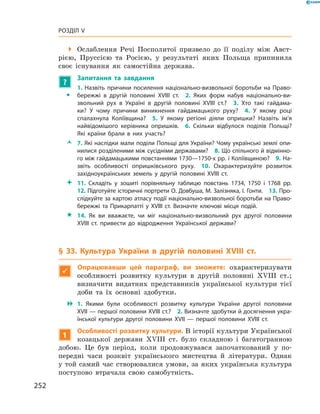 252
Розділ V
 Ослаблення Речі Посполитої призвело до її поділу між Авст­
рією, Пруссією та Росією, у  результаті яких Польща припинила
своє існування як самостійна держава.
?
	 Запитання та завдання
ŠŠ
1.  Назвіть причини посилення національно-визвольної боротьби на Право-
бережжі в  другій половині XVIII  ст.  2.  Яких форм набув національно-ви-
звольний рух в  Україні в  другій половині XVIII  ст.?  3.  Хто такі гайдама-
ки? У  чому причини виникнення гайдамацького руху?  4.  У  якому році
­спалахнула Коліївщина?  5.  У  якому регіоні діяли опришки? Назвіть ім’я
найвідомішого керівника опришків.  6.  Скільки відбулося поділів Польщі?
Які країни брали в  них участь?
ŽŽ 7. Які наслідки мали поділи Польщі для України? Чому українські землі опи-
нилися розділеними між сусідніми державами?  8. Що спільного й відмінно-
го між гайдамацькими повстаннями 1730—1750-х рр. і Коліївщиною?  9. На-
звіть особливості опришківського руху.  10.  Охарактеризуйте розвиток
західноукраїнських земель у  другій половині XVIII  ст.
 11.  Складіть у  зошиті порівняльну таблицю повстань 1734, 1750  і 1768  рр.
12. Підготуйте історичні портрети О. Довбуша, М. Залізняка, І. Гонти.  13. Про-
слідкуйте за картою атласу події національно-визвольної боротьби на Право-
бережжі та Прикарпатті у  XVIII  ст. Визначте ключові місця подій.
 14.  Як ви вважаєте, чи міг національно-визвольний рух другої половини
XVIII  ст. привести до відродження Української держави?
§ 33. Культура України в  другій половині XVIII  ст.

Опрацювавши цей параграф, ви зможете: охарактеризувати
особ­ливості розвитку культури в  другій половині XVIII  ст.;
визначити видатних представників української культури тієї
доби та їх основні здобутки.
 1.  Якими були особливості розвитку культури України другої половини
XVII — першої половини XVIII ст.?  2. Визначте здобутки й досягнення укра-
їнської культури другої половини XVII  — першої половини XVIII  ст.
1
Особливості розвитку культури. В історії культури Української
козацької держави XVIII  ст. було складною і  багатогранною
добою. Це був період, коли продовжувався започаткований у  по-
передні часи розквіт українського мистецтва й  літератури. Однак
у той самий час створювалися умови, за яких українська культура
поступово втрачала свою самобутність.
 