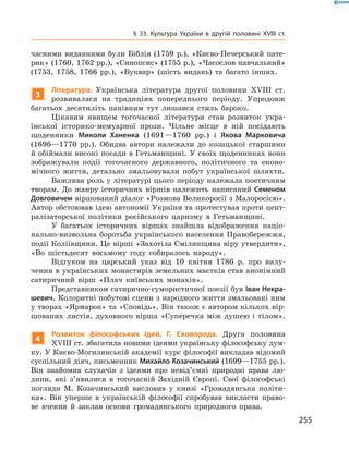 255
§ 33. Культура України в  другій половині XVIII  ст.
часними виданнями були Біблія (1759  р.), «Києво-Печерський пате-
рик» (1760, 1762 рр.), «Синопсис» (1755 р.), «Часослов навчальний»
(1753, 1758, 1766  рр.), «Буквар» (шість видань) та багато інших.
3
Література. Українська література другої половини XVIII  ст.
розвивалася на традиціях попереднього періоду. Упродовж
багатьох десятиліть панівним тут лишався стиль бароко.
Цікавим явищем тогочасної літератури став розвиток укра-
їнської історико-мемуарної прози. Чільне місце в  ній посідають
щоденники Миколи Ханенка (1691—1760  рр.) і  Якова Марковича
(1696—1770  рр.). Обидва автори належали до козацької старшини
й обіймали високі посади в Гетьманщині. У своїх щоденниках вони
зображували події тогочасного державного, політичного та еконо-
мічного життя, детально змальовували побут української шляхти.
Важлива роль у літературі цього періоду належала поетичним
творам. До жанру історичних віршів належить написаний Семеном
Довговичем віршований діалог «Розмова Великоросії з ­Малоросією».
Автор обстоював ідею автономії України та протестував проти цент­
ралізаторської політики російського царизму в  Гетьманщині.
У багатьох історичних віршах знайшла відображення націо-
нально-визвольна боротьба українського населення Правобережжя,
події Коліївщини. Це вірші «Захотіла Смілянщина віру утвердити»,
«Во шістьдесят восьмому году собиралось народу».
Відгуком на царський указ від 10  квітня 1786  р. про вилу-
чення в українських монастирів земельних маєтків став анонімний
сатиричний вірш «Плач київських монахів».
Представником сатирично-гумористичної поезії був Іван Некра-
шевич. Колоритні побутові сцени з народного життя змальовані ним
у творах «Ярмарок» та «Сповідь». Він також є автором кількох вір­
шованих листів, духовного вірша «Суперечка між душею і  тілом».
4
Розвиток філософських ідей. Г.  Сковорода. Друга половина
XVIII ст. збагатила новими ідеями українську філософську дум-
ку. У Києво-Могилянській академії курс філософії викладав відомий
суспільний діяч, письменник Михайло Козачинський (1699—1755 рр.).
Він знайомив слухачів з  ідеями про невід’ємні природні права лю-
дини, які з’яви­лися в  тогочасній Західній Європі. Свої філософські
погляди М.  Козачинський висловив у  книзі «Громадянська політи-
ка». Він уперше в  українській філософії спробував викласти право-
ве вчення й  заклав основи громадянського природного права.
 