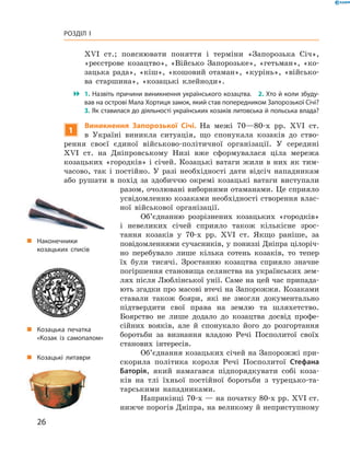 26
Розділ I
XVI  ст.; пояснювати поняття і  терміни «Запорозька Січ»,
«­реєстрове козацтво», «Військо Запорозьке», «гетьман», «ко-
зацька рада», «кіш», «кошовий отаман», «курінь», «військо-
ва старшина», «козацькі клейноди».
 1. Назвіть причини виникнення українського козацтва.  2. Хто й коли збуду­
вав на острові Мала Хортиця замок, який став попередником Запорозької Січі?
3. Як ставилася до діяльності українських козаків литовська й польська влада?
1
Виникнення Запорозької Січі. На межі 70—80‑х  рр. XVI  ст.
в  Україні виникла ситуація, що спонукала козаків до ство-
рення своєї єдиної військово-політичної організації. У  середині
XVI  ст. на Дніпровському Низі вже сформувалася ціла мережа
­козацьких «городків» і січей. Козацькі ватаги жили в них як тим-
часово, так і  постійно. У  разі необхідності дати відсіч нападникам
або рушати в  похід за здобиччю окремі козацькі ватаги виступали
разом, очолювані виборними отаманами. Це сприяло
усвідомленню козаками необхідності створення влас-
ної військової організації.
Об’єднанню розрізнених козацьких «городків»
і  невеликих січей сприяло також кількісне зрос-
тання козаків у  70-х рр. XVI  ст. Якщо раніше, за
­повідомленнями сучасників, у пониззі Дніпра цілоріч-
но перебувало лише кілька сотень козаків, то тепер
їх були тисячі. Зростанню козацтва сприяло значне
погіршення становища селянства на українських зем-
лях після Люблінської унії. Саме на цей час припада-
ють згадки про масові втечі на Запорожжя. Козаками
ставали також бояри, які не змогли документально
підтвердити свої права на землю та ­шляхетство.
­Боярство не лише додало до козацтва досвід профе-
сійних вояків, але й  спонукало його до розгортання
боротьби за визнання владою Речі Посполитої своїх
станових інтересів.
Об’єднання козацьких січей на Запорожжі при-
скорила політика короля Речі Посполитої Стефана
Баторія, який намагався підпорядкувати собі коза-
ків на тлі їхньої постійної боротьби з  турецько-та-
тарськими на­падниками.
Наприкінці 70-х — на початку 80-х рр. XVI ст.
нижче ­порогів Дніпра, на великому й ­неприступному
„„ Наконечники
­козацьких списів
„„ Козацька печатка
«Козак із самопалом»
„„ Козацькі литаври
 