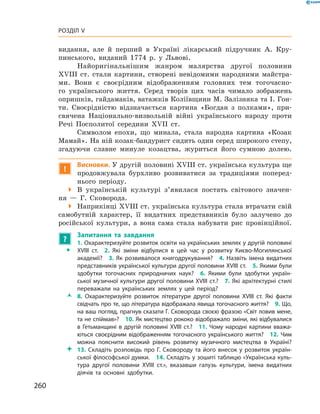 260
Розділ V
­видання, але й  перший в  Україні лікарський підручник А.  Кру-
пинського, виданий 1774  р. у  Львові.
Найоригінальнішим жанром малярства другої половини
XVIII  ст. стали картини, створені невідомими народними майстра-
ми. Вони є  своєрідним відображенням головних тем тогочасно-
го українського життя. Серед творів цих часів чимало зображень
оприш­ків, гайдамаків, ватажків Коліївщини М. Залізняка та І. Гон-
ти. Своєрідністю відзначається картина «Богдан з  полками», при-
свячена Національно-визвольній війні українського народу проти
Речі Посполитої середини XVII  ст.
Символом епохи, що минала, стала народна картина «Козак
Мамай». На ній козак-бандурист сидить один серед широкого степу,
згадуючи славне минуле козацтва, журиться його сумною долею.
!
Висновки. У другій половині XVIII ст. українська культура ще
продовжувала бурхливо розвиватися за традиціями поперед­
нього періоду.
 В  українській культурі з’явилася постать світового значен-
ня  — Г.  Сковорода.
 Наприкінці XVIII ст. українська культура стала втрачати свій
самобутній характер, її видатних представників було залучено до
російської культури, а  вона сама стала набувати рис провінційної.
?
	 Запитання та завдання
ŠŠ
1. Охарактеризуйте розвиток освіти на українських землях у другій половині
XVIII  ст.  2.  Які зміни відбулися в  цей час у  розвитку Києво-Могилянської
академії?  3. Як розвивалося книгодрукування?  4. Назвіть імена видатних
представників української культури другої половини XVIII ст.  5. Якими були
здобутки тогочасних природничих наук?  6.  Якими були здобутки україн-
ської музичної культури другої половини XVIII ст.?  7. Які архітектурні стилі
переважали на українських землях у  цей період?
ŽŽ 8.  Охарактеризуйте розвиток літератури другої половини XVIII  ст. Які факти
свідчать про те, що література відображала явища тогочасного життя?  9. Що,
на ваш погляд, прагнув сказати Г. Сковорода своєю фразою «Світ ловив мене,
та не спіймав»?  10. Як мистецтво рококо відображало зміни, які відбувалися
в Гетьманщині в другій половині XVIII ст.?  11. Чому народні картини вважа-
ються своєрідним відображенням тогочасного українського життя?  12.  Чим
можна пояснити високий рівень розвитку музичного мистецтва в  Україні?
 13.  Складіть розповідь про Г.  Сковороду та його внесок у  розвиток україн-
ської філософської думки.  14. Складіть у зошиті таблицю «Українська куль-
тура другої половини XVIII  ст.», вказавши галузь культури, імена видатних
діячів та основні здобутки.
 